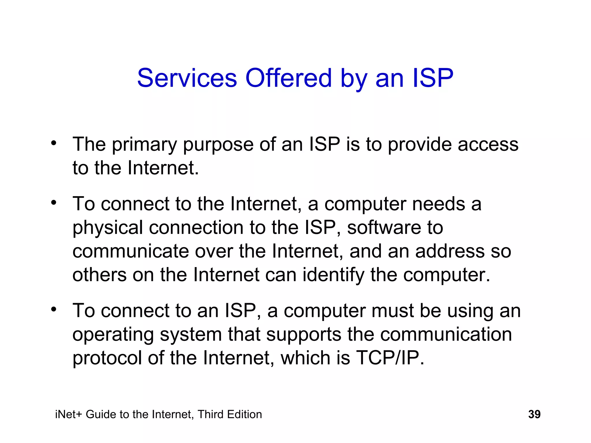 Services Offered by an ISP The primary purpose of an ISP is to provide access to the Internet. To connect to the Internet, a computer needs a physical connection to the ISP, software to communicate over the Internet, and an address so others on the Internet can identify the computer. To connect to an ISP, a computer must be using an operating system that supports the communication protocol of the Internet, which is TCP/IP. 