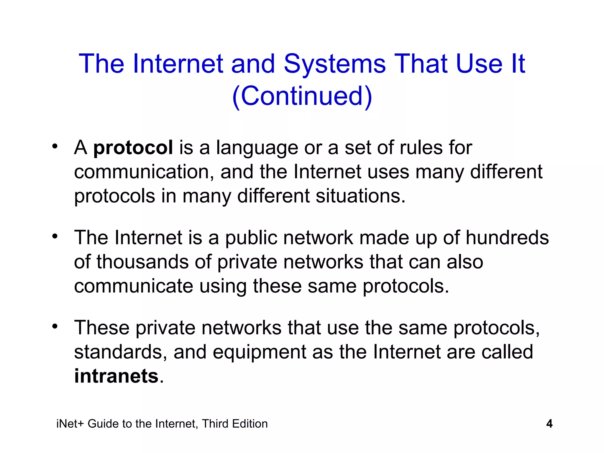 The Internet and Systems That Use It (Continued) A  protocol  is a language or a set of rules for communication, and the Internet uses many different protocols in many different situations. The Internet is a public network made up of hundreds of thousands of private networks that can also communicate using these same protocols. These private networks that use the same protocols, standards, and equipment as the Internet are called  intranets . 