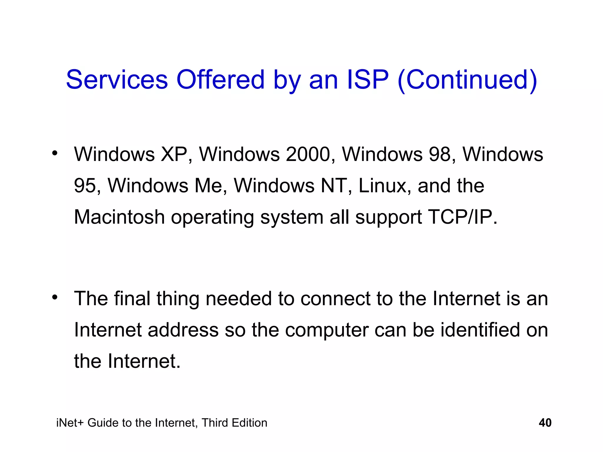 Services Offered by an ISP (Continued) Windows XP, Windows 2000, Windows 98, Windows 95, Windows Me, Windows NT, Linux, and the Macintosh operating system all support TCP/IP.  The final thing needed to connect to the Internet is an Internet address so the computer can be identified on the Internet. 