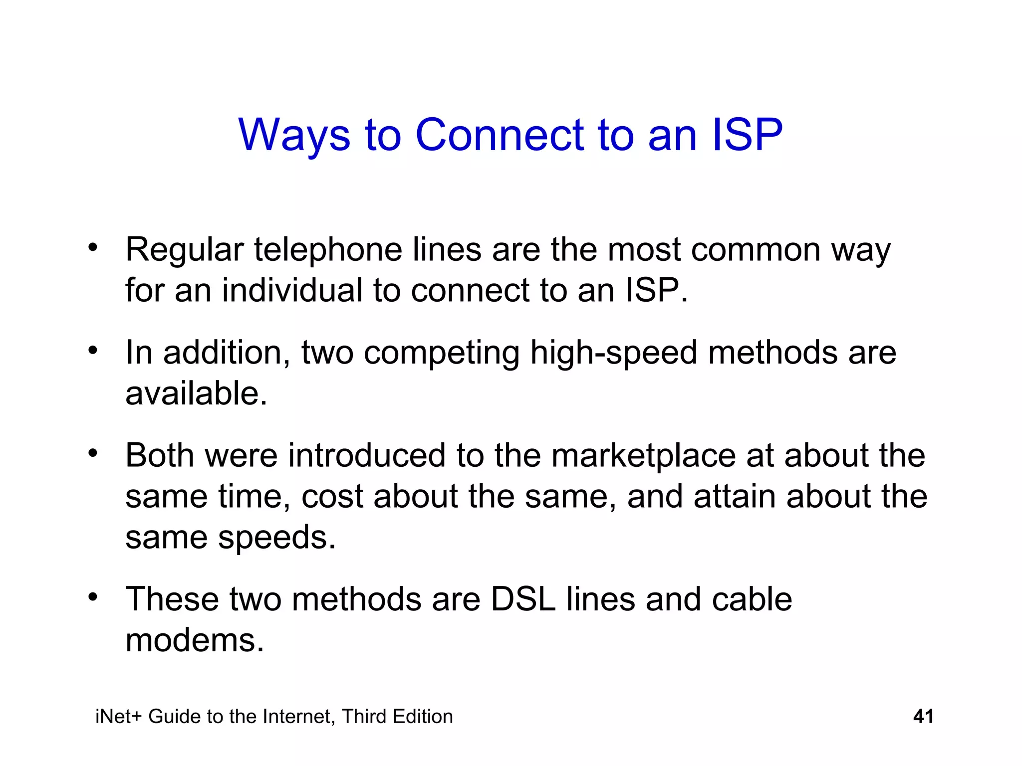 Ways to Connect to an ISP Regular telephone lines are the most common way for an individual to connect to an ISP. In addition, two competing high-speed methods are available.  Both were introduced to the marketplace at about the same time, cost about the same, and attain about the same speeds. These two methods are DSL lines and cable modems. 