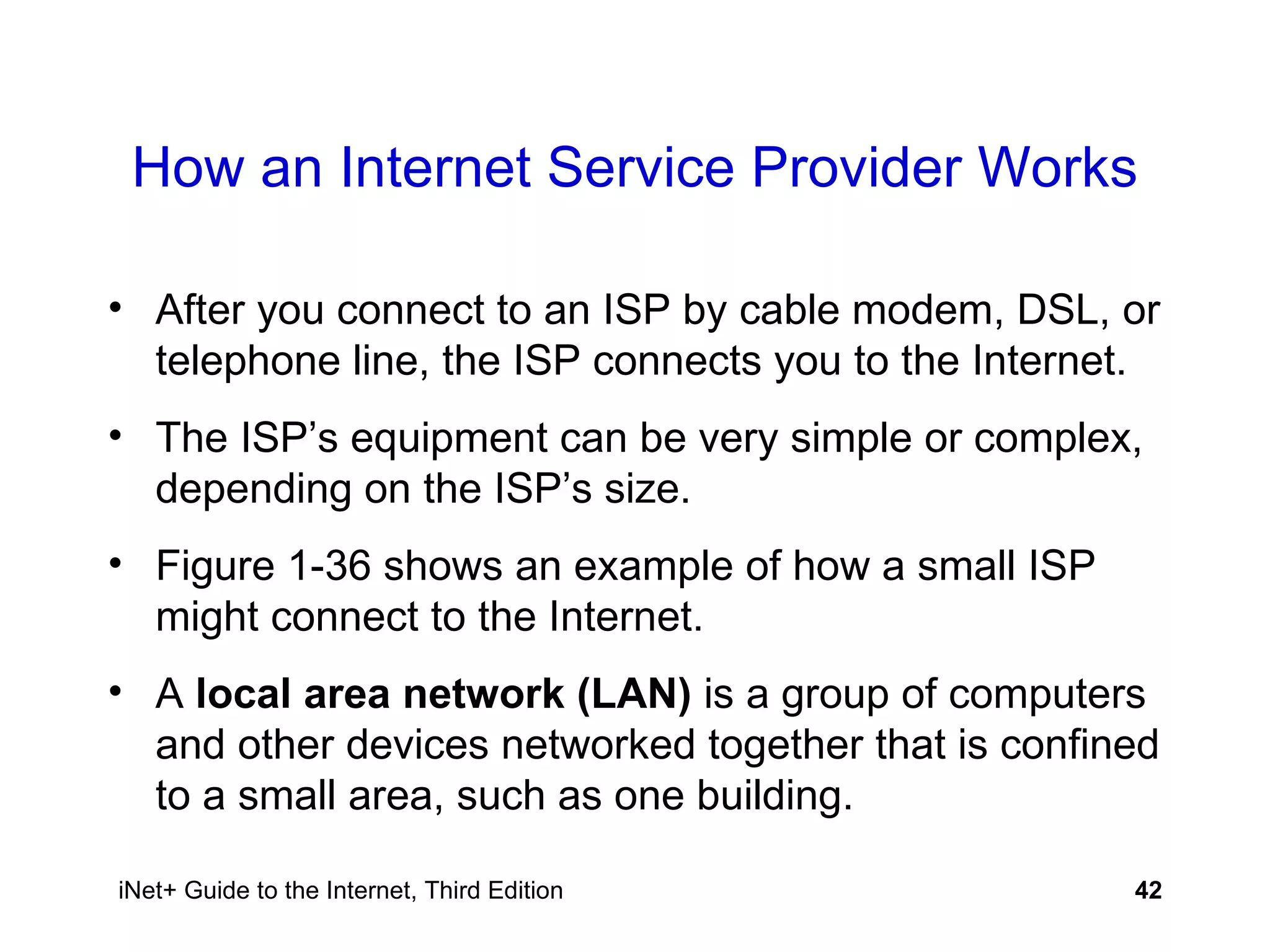 How an Internet Service Provider Works After you connect to an ISP by cable modem, DSL, or telephone line, the ISP connects you to the Internet. The ISP’s equipment can be very simple or complex, depending on the ISP’s size. Figure 1-36 shows an example of how a small ISP might connect to the Internet.  A  local area network (LAN)  is a group of computers and other devices networked together that is confined to a small area, such as one building. 