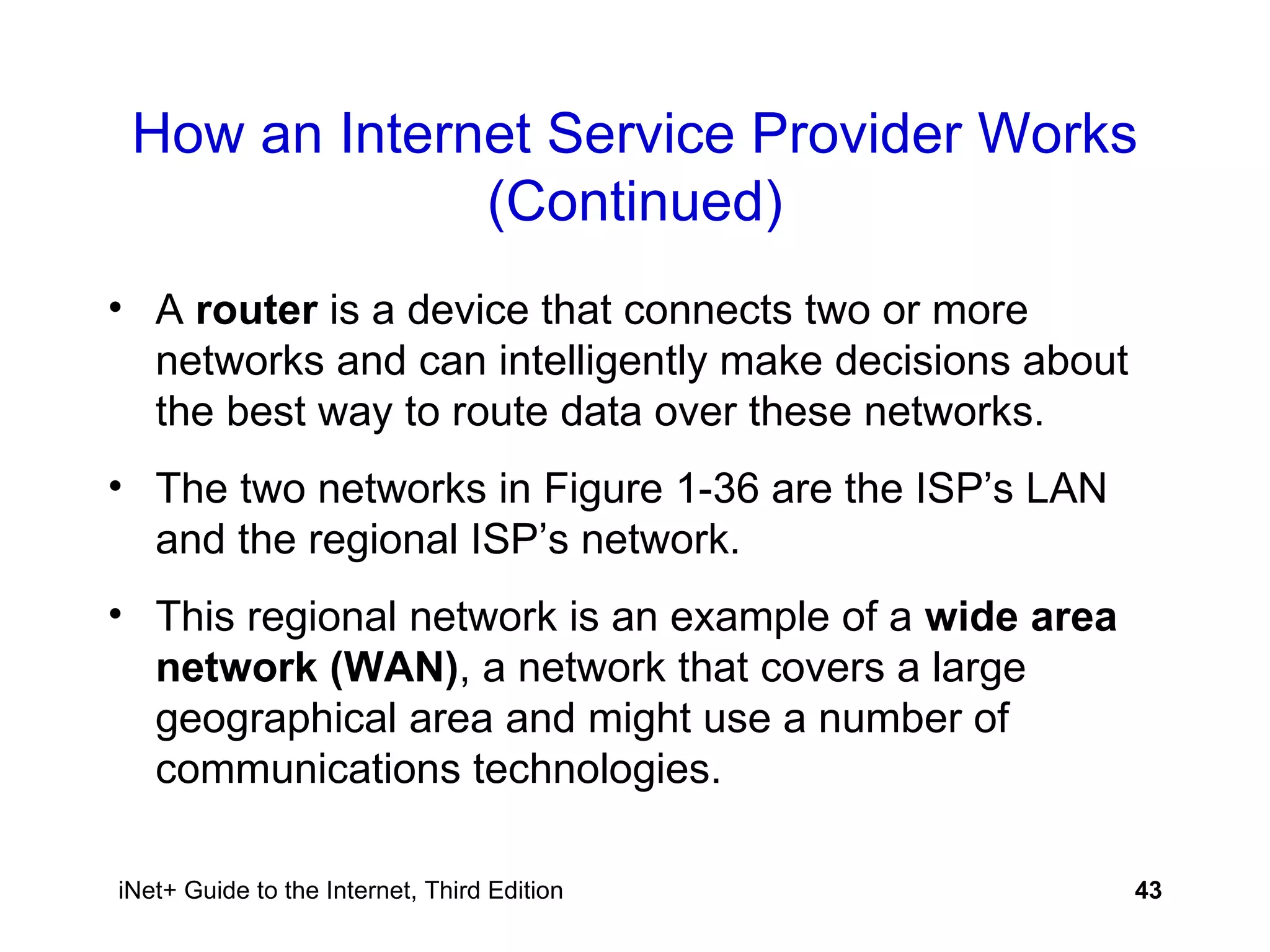 How an Internet Service Provider Works (Continued) A  router  is a device that connects two or more networks and can intelligently make decisions about the best way to route data over these networks. The two networks in Figure 1-36 are the ISP’s LAN and the regional ISP’s network. This regional network is an example of a  wide area network (WAN) , a network that covers a large geographical area and might use a number of communications technologies. 
