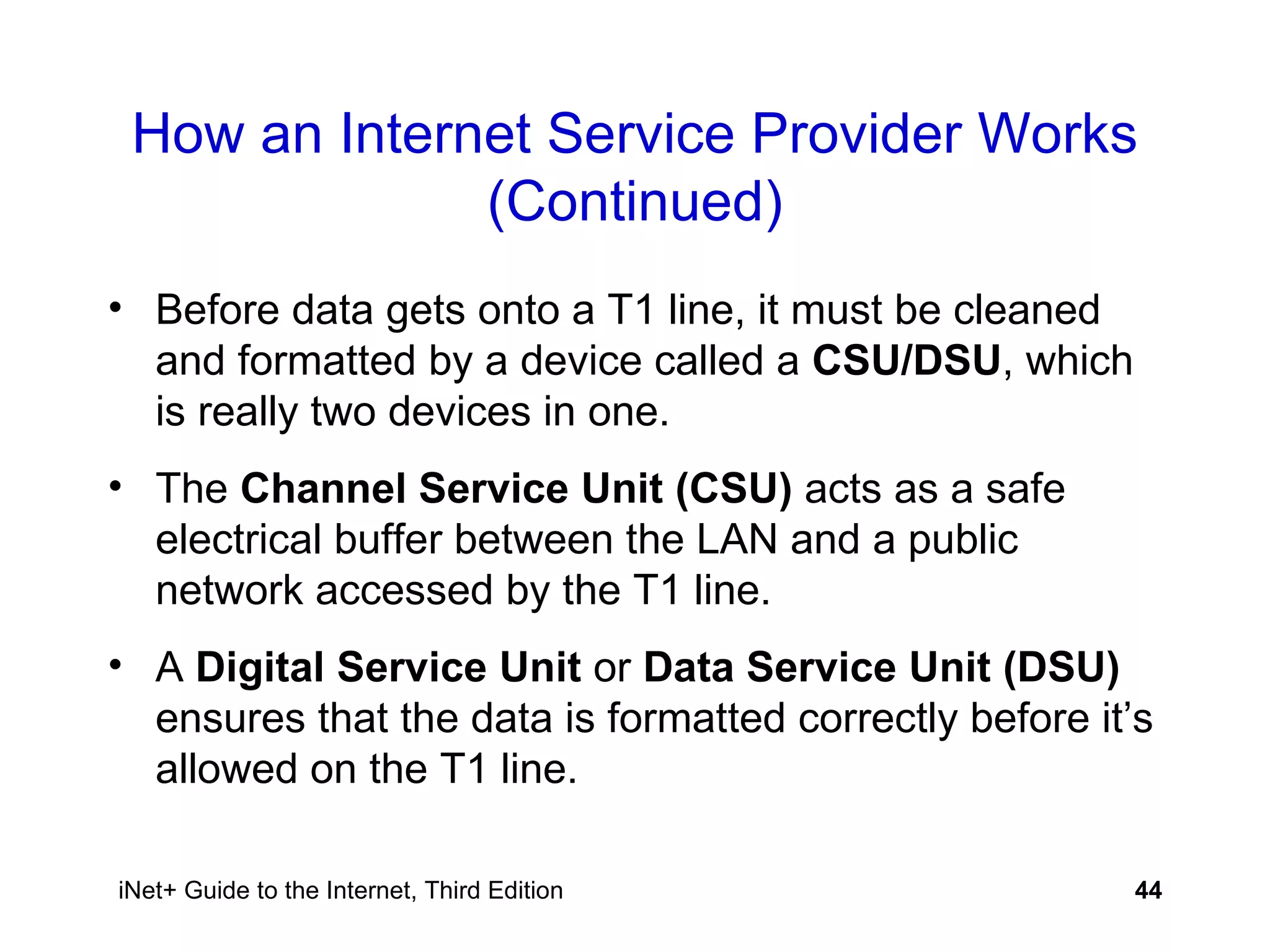 How an Internet Service Provider Works (Continued) Before data gets onto a T1 line, it must be cleaned and formatted by a device called a  CSU/DSU , which is really two devices in one. The  Channel Service Unit (CSU)  acts as a safe electrical buffer between the LAN and a public network accessed by the T1 line. A  Digital Service Unit  or  Data Service Unit (DSU)  ensures that the data is formatted correctly before it’s allowed on the T1 line.  