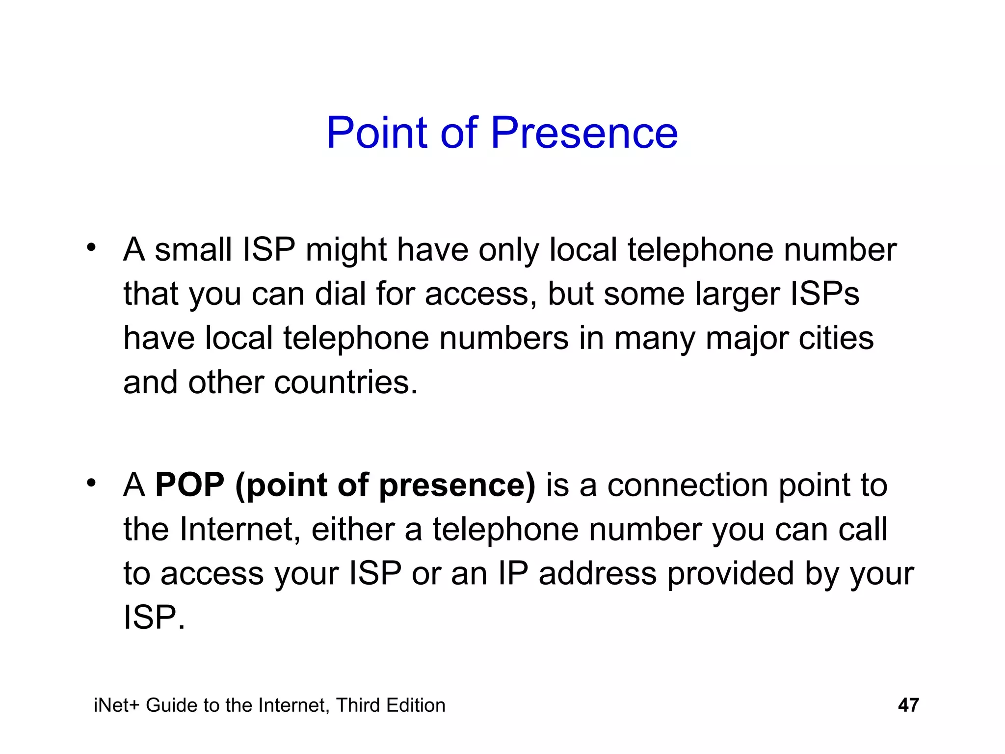 Point of Presence A small ISP might have only local telephone number that you can dial for access, but some larger ISPs have local telephone numbers in many major cities and other countries.  A  POP (point of presence)  is a connection point to the Internet, either a telephone number you can call to access your ISP or an IP address provided by your ISP. 