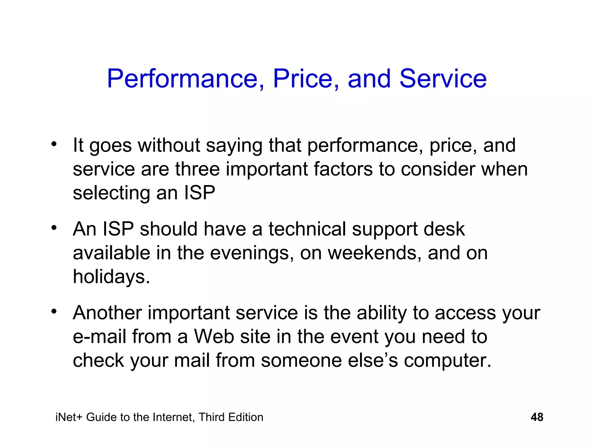Performance, Price, and Service It goes without saying that performance, price, and service are three important factors to consider when selecting an ISP An ISP should have a technical support desk available in the evenings, on weekends, and on holidays. Another important service is the ability to access your e-mail from a Web site in the event you need to check your mail from someone else’s computer. 