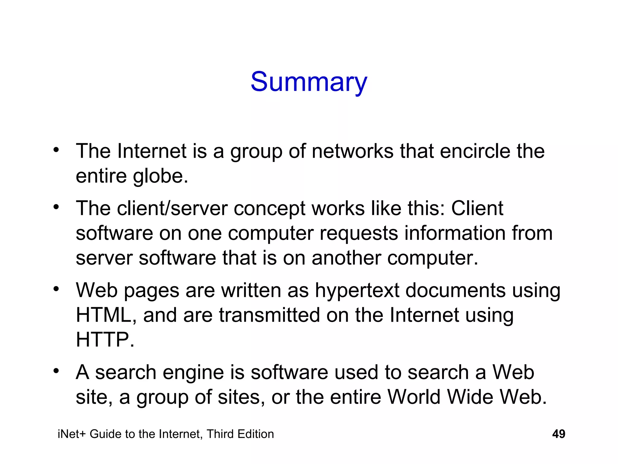 Summary The Internet is a group of networks that encircle the entire globe. The client/server concept works like this: Client software on one computer requests information from server software that is on another computer. Web pages are written as hypertext documents using HTML, and are transmitted on the Internet using HTTP. A search engine is software used to search a Web site, a group of sites, or the entire World Wide Web. 