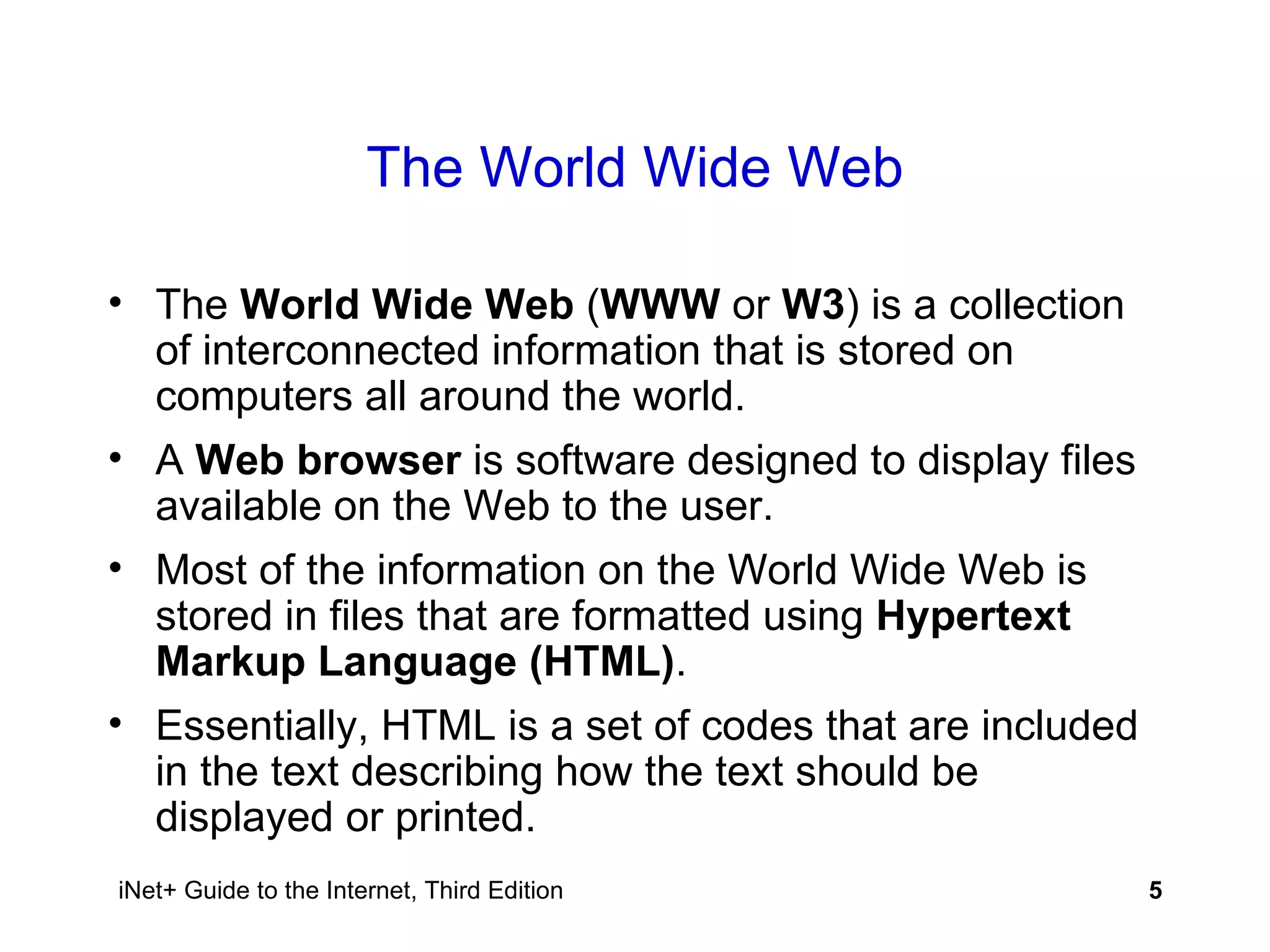 The World Wide Web The  World Wide Web  ( WWW  or  W3 ) is a collection of interconnected information that is stored on computers all around the world. A  Web browser  is software designed to display files available on the Web to the user. Most of the information on the World Wide Web is stored in files that are formatted using  Hypertext Markup Language (HTML) .  Essentially, HTML is a set of codes that are included in the text describing how the text should be displayed or printed. 