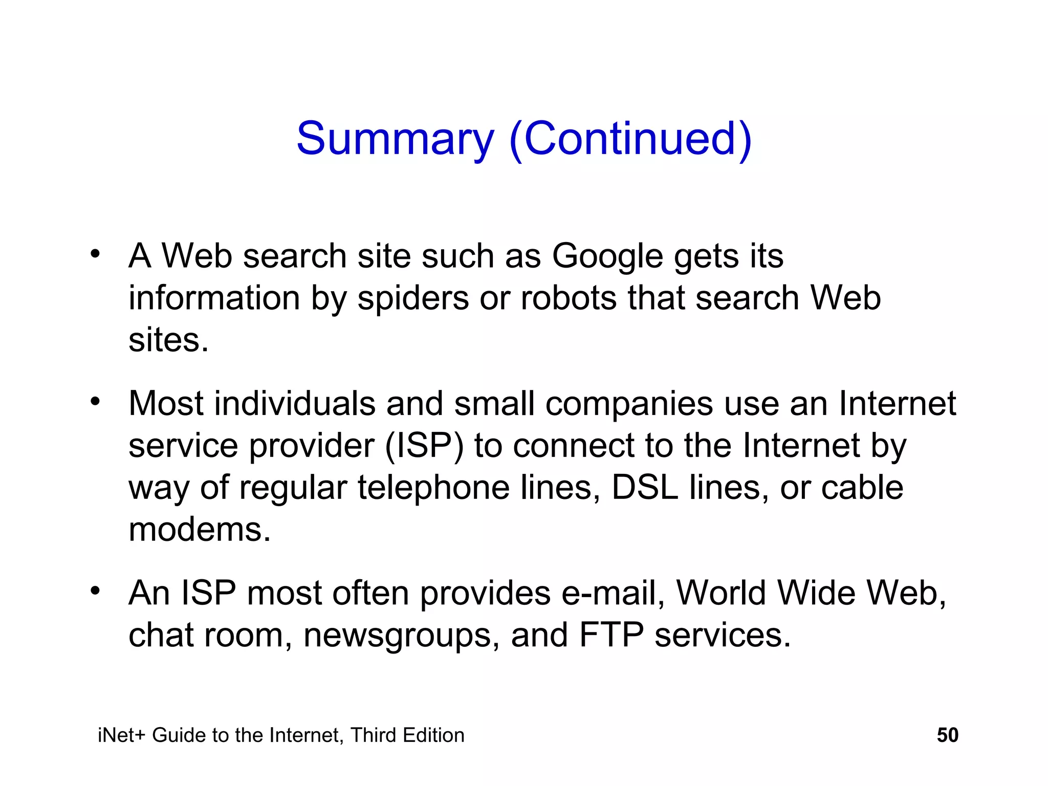 Summary (Continued) A Web search site such as Google gets its information by spiders or robots that search Web sites. Most individuals and small companies use an Internet service provider (ISP) to connect to the Internet by way of regular telephone lines, DSL lines, or cable modems. An ISP most often provides e-mail, World Wide Web, chat room, newsgroups, and FTP services. 