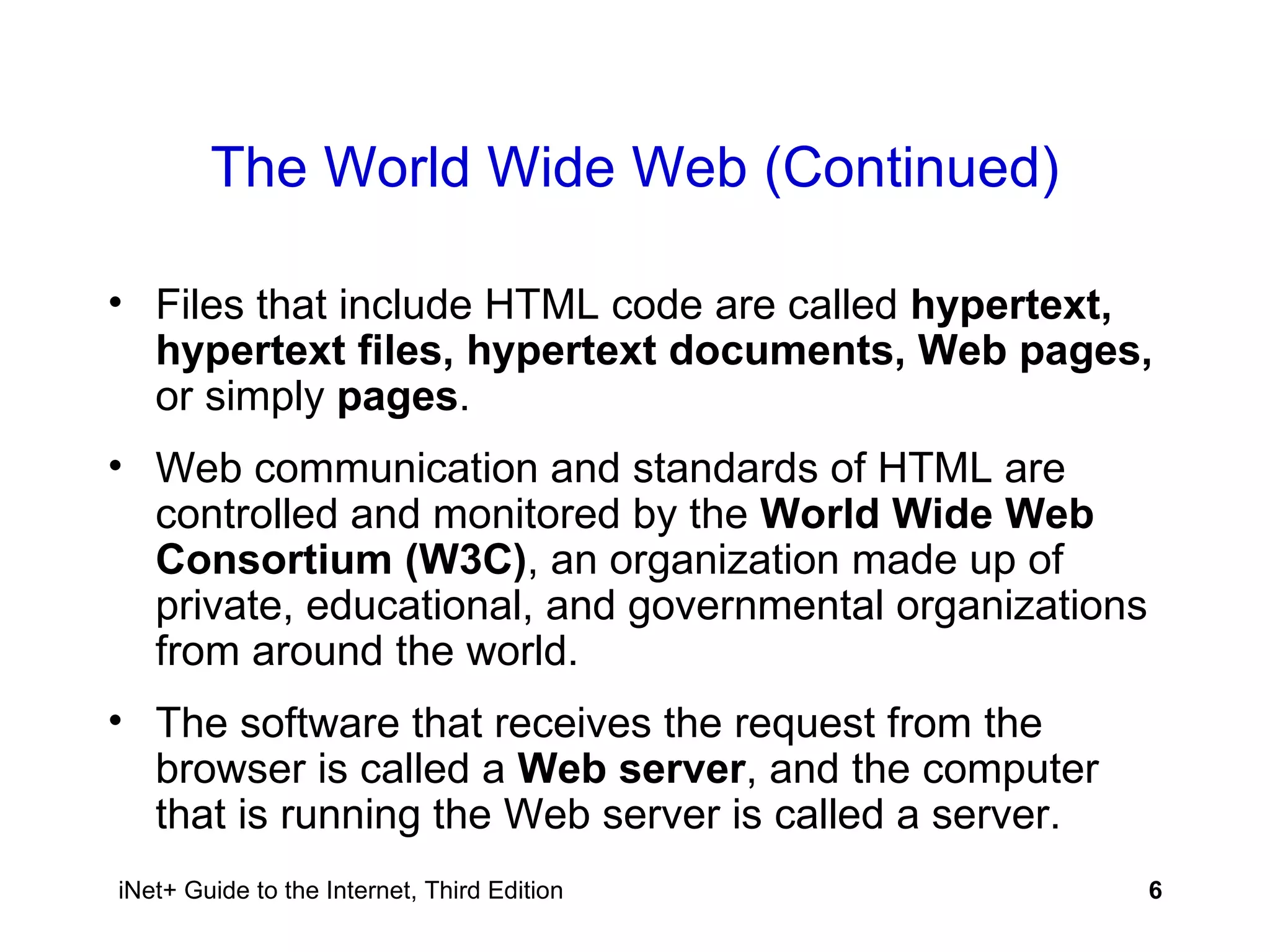 The World Wide Web (Continued) Files that include HTML code are called  hypertext, hypertext files, hypertext documents, Web pages,  or simply  pages . Web communication and standards of HTML are controlled and monitored by the  World Wide Web Consortium (W3C) , an organization made up of private, educational, and governmental organizations from around the world. The software that receives the request from the browser is called a  Web server , and the computer that is running the Web server is called a server. 