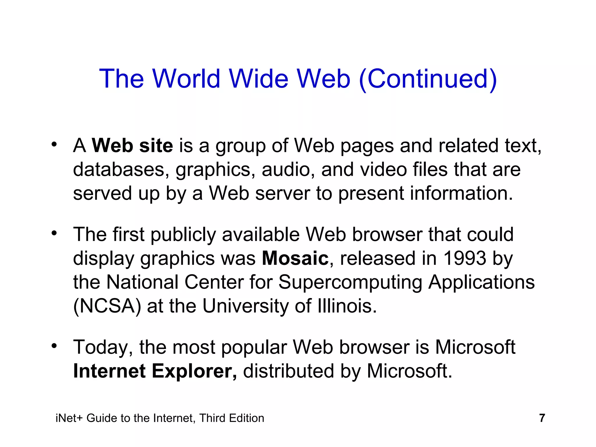 The World Wide Web (Continued) A  Web site  is a group of Web pages and related text, databases, graphics, audio, and video files that are served up by a Web server to present information. The first publicly available Web browser that could display graphics was  Mosaic , released in 1993 by the National Center for Supercomputing Applications (NCSA) at the University of Illinois. Today, the most popular Web browser is Microsoft  Internet Explorer,  distributed by Microsoft. 