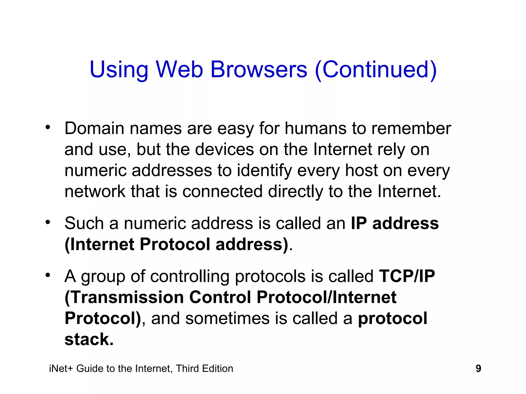 Using Web Browsers (Continued) Domain names are easy for humans to remember and use, but the devices on the Internet rely on numeric addresses to identify every host on every network that is connected directly to the Internet. Such a numeric address is called an  IP address (Internet Protocol address) . A group of controlling protocols is called  TCP/IP (Transmission Control Protocol/Internet Protocol) , and sometimes is called a  protocol stack. 