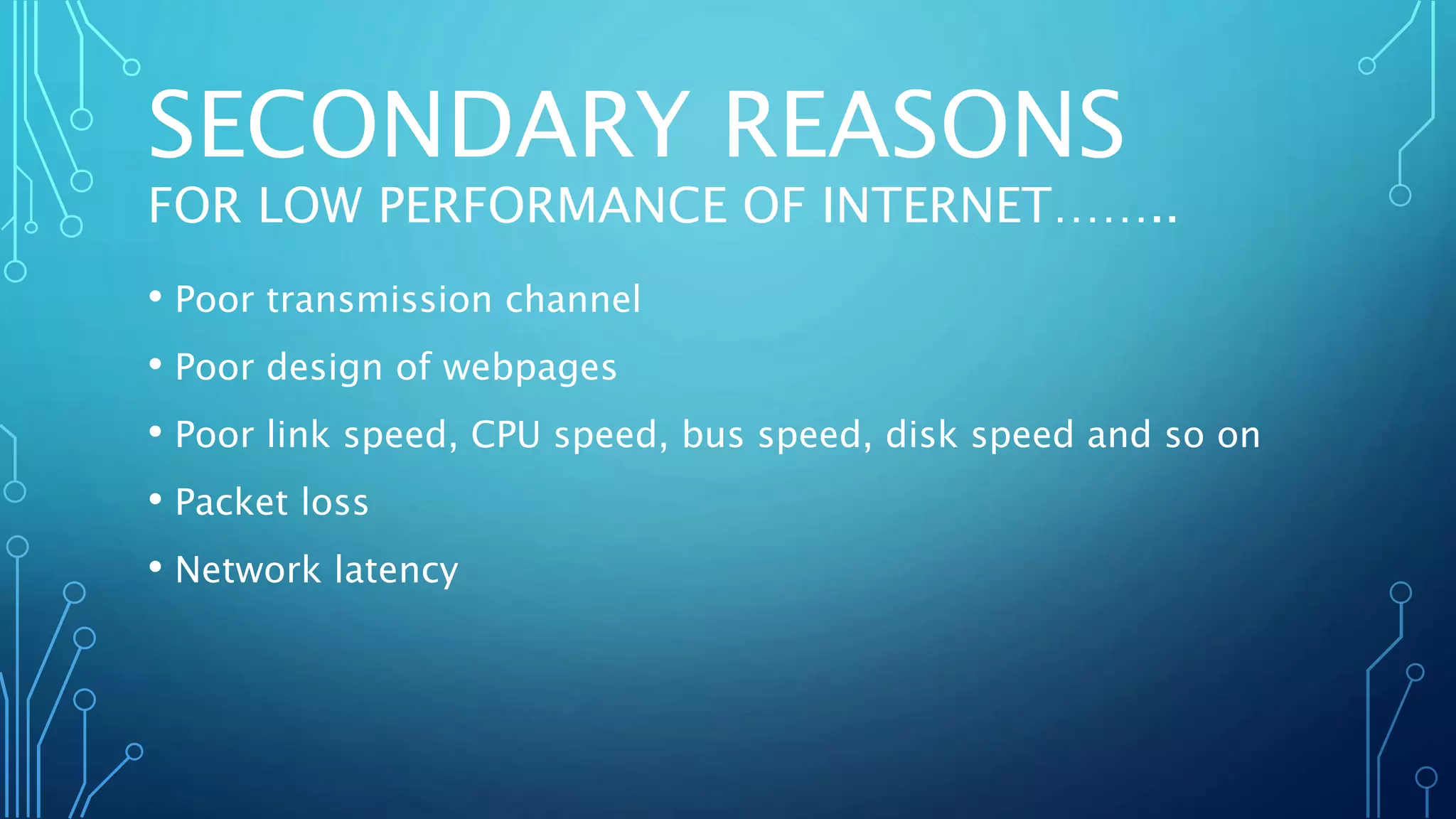 SECONDARY REASONS
FOR LOW PERFORMANCE OF INTERNET……..
• Poor transmission channel
• Poor design of webpages
• Poor link speed, CPU speed, bus speed, disk speed and so on
• Packet loss
• Network latency
 