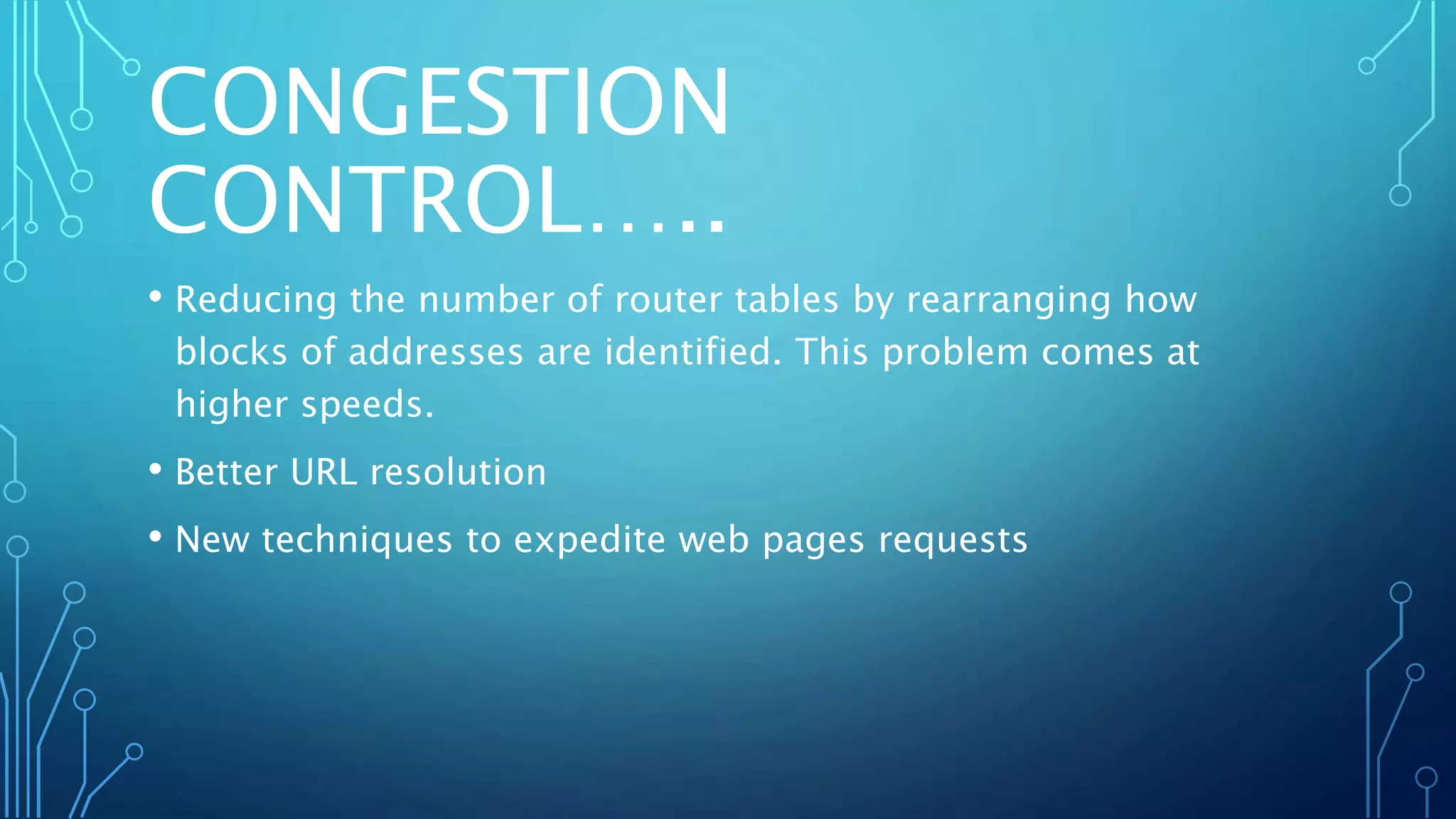 CONGESTION
CONTROL…..
• Reducing the number of router tables by rearranging how
blocks of addresses are identified. This problem comes at
higher speeds.
• Better URL resolution
• New techniques to expedite web pages requests
 