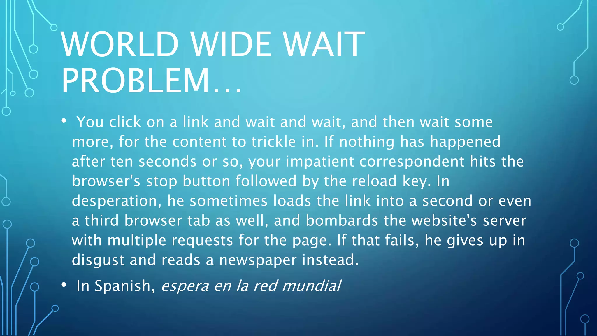 WORLD WIDE WAIT
PROBLEM…
• You click on a link and wait and wait, and then wait some
more, for the content to trickle in. If nothing has happened
after ten seconds or so, your impatient correspondent hits the
browser's stop button followed by the reload key. In
desperation, he sometimes loads the link into a second or even
a third browser tab as well, and bombards the website's server
with multiple requests for the page. If that fails, he gives up in
disgust and reads a newspaper instead.
• In Spanish, espera en la red mundial
 