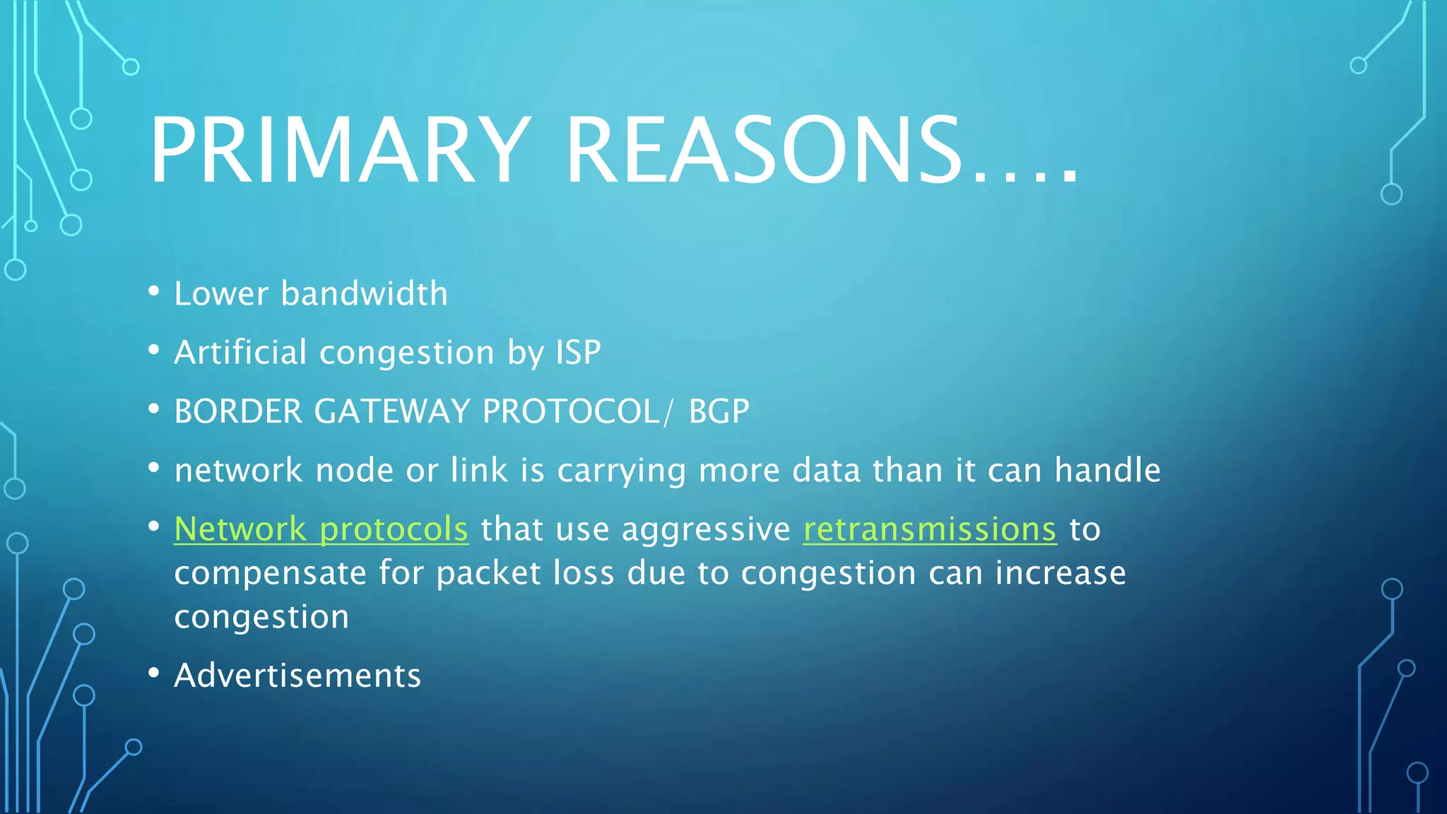 PRIMARY REASONS….
• Lower bandwidth
• Artificial congestion by ISP
• BORDER GATEWAY PROTOCOL/ BGP
• network node or link is carrying more data than it can handle
• Network protocols that use aggressive retransmissions to
compensate for packet loss due to congestion can increase
congestion
• Advertisements
 