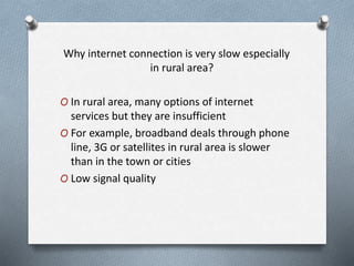 Why internet connection is very slow especially
in rural area?
O In rural area, many options of internet
services but they are insufficient
O For example, broadband deals through phone
line, 3G or satellites in rural area is slower
than in the town or cities
O Low signal quality
 