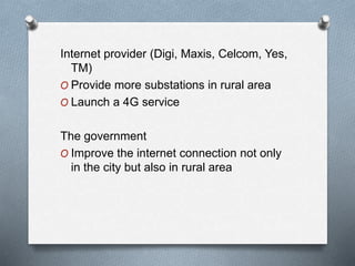 Internet provider (Digi, Maxis, Celcom, Yes,
TM)
O Provide more substations in rural area
O Launch a 4G service
The government
O Improve the internet connection not only
in the city but also in rural area
 