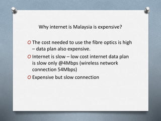 Why internet is Malaysia is expensive?
O The cost needed to use the fibre optics is high
– data plan also expensive.
O Internet is slow – low cost internet data plan
is slow only @4Mbps (wireless network
connection 54Mbps)
O Expensive but slow connection
 