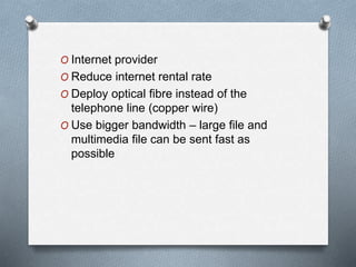 O Internet provider
O Reduce internet rental rate
O Deploy optical fibre instead of the
telephone line (copper wire)
O Use bigger bandwidth – large file and
multimedia file can be sent fast as
possible
 