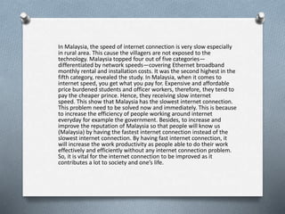 In Malaysia, the speed of internet connection is very slow especially
in rural area. This cause the villagers are not exposed to the
technology. Malaysia topped four out of five categories—
differentiated by network speeds—covering Ethernet broadband
monthly rental and installation costs. It was the second highest in the
fifth category, revealed the study. In Malaysia, when it comes to
internet speed, you get what you pay for. Expensive and affordable
price burdened students and officer workers, therefore, they tend to
pay the cheaper prince. Hence, they receiving slow internet
speed. This show that Malaysia has the slowest internet connection.
This problem need to be solved now and immediately. This is because
to increase the efficiency of people working around internet
everyday for example the government. Besides, to increase and
improve the reputation of Malaysia so that people will know us
(Malaysia) by having the fastest internet connection instead of the
slowest internet connection. By having fast internet connection, it
will increase the work productivity as people able to do their work
effectively and efficiently without any internet connection problem.
So, it is vital for the internet connection to be improved as it
contributes a lot to society and one’s life.
 