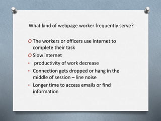 What kind of webpage worker frequently serve?
O The workers or officers use internet to
complete their task
O Slow internet
• productivity of work decrease
• Connection gets dropped or hang in the
middle of session – line noise
• Longer time to access emails or find
information
 