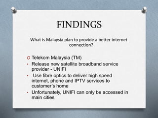 FINDINGS
What is Malaysia plan to provide a better internet
connection?
O Telekom Malaysia (TM)
• Release new satellite broadband service
provider - UNIFI
• Use fibre optics to deliver high speed
internet, phone and IPTV services to
customer’s home
• Unfortunately, UNIFI can only be accessed in
main cities
 