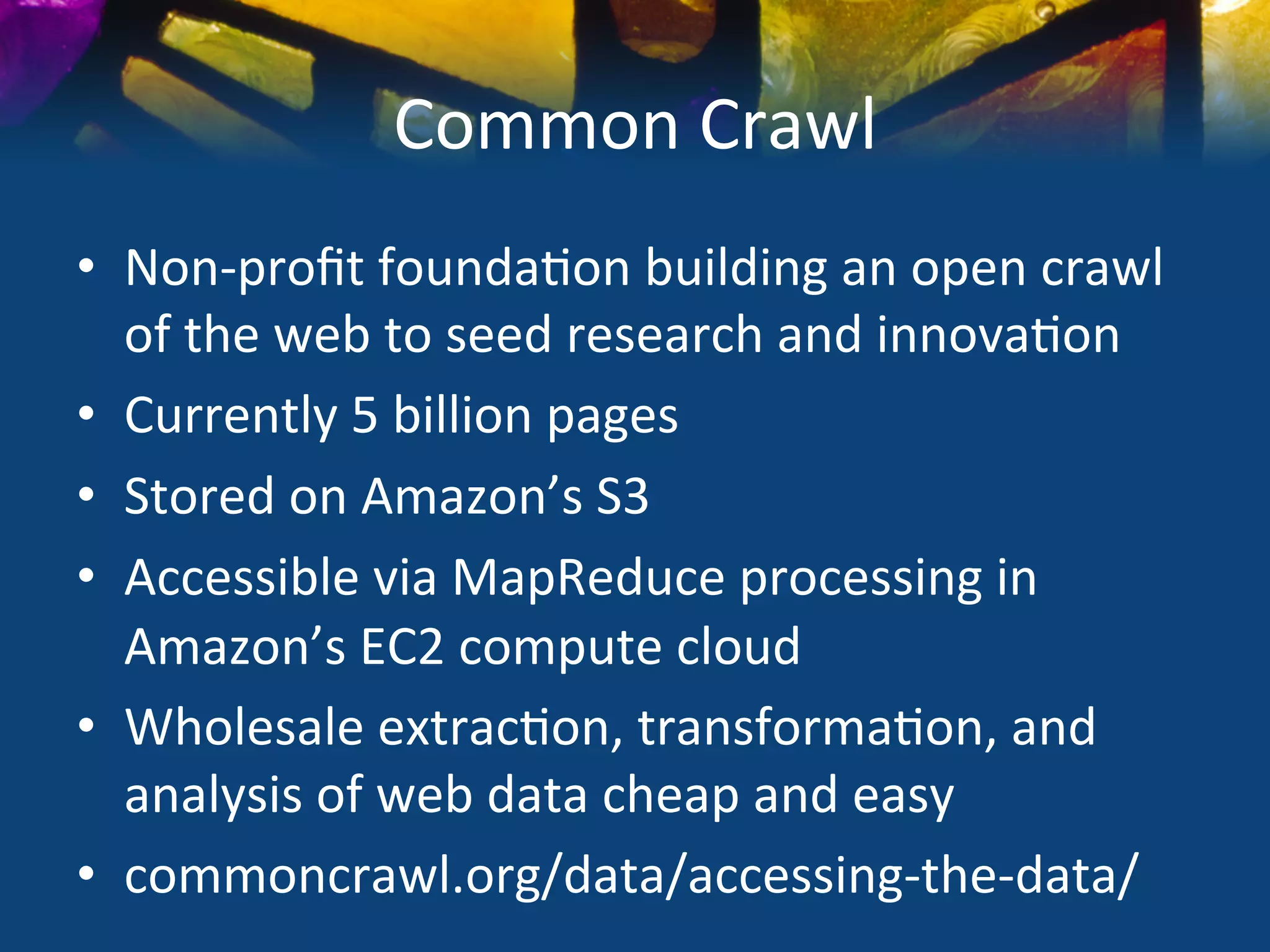Common	
  Crawl	
  
•  Non-­‐proﬁt	
  founda)on	
  building	
  an	
  open	
  crawl	
  
   of	
  the	
  web	
  to	
  seed	
  research	
  and	
  innova)on	
  
•  Currently	
  5	
  billion	
  pages	
  
•  Stored	
  on	
  Amazon’s	
  S3	
  	
  
•  Accessible	
  via	
  MapReduce	
  processing	
  in	
  
   Amazon’s	
  EC2	
  compute	
  cloud	
  
•  Wholesale	
  extrac)on,	
  transforma)on,	
  and	
  
   analysis	
  of	
  web	
  data	
  cheap	
  and	
  easy	
  
•  commoncrawl.org/data/accessing-­‐the-­‐data/	
  
 