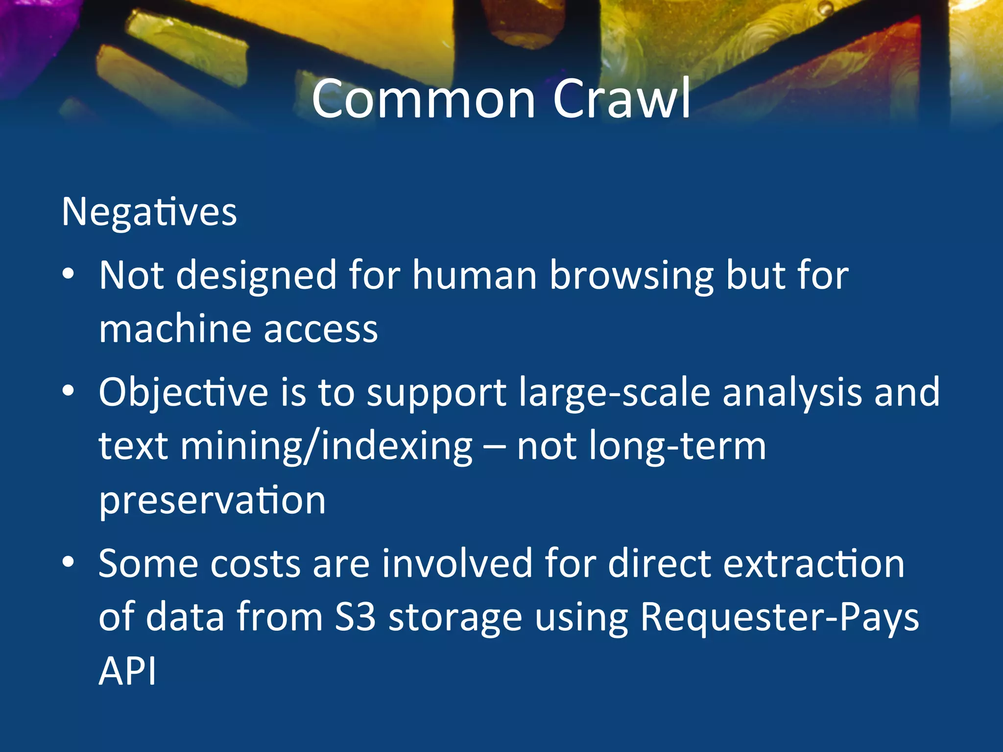 Common	
  Crawl	
  
Nega)ves	
  
•  Not	
  designed	
  for	
  human	
  browsing	
  but	
  for	
  
   machine	
  access	
  
•  Objec)ve	
  is	
  to	
  support	
  large-­‐scale	
  analysis	
  and	
  
   text	
  mining/indexing	
  –	
  not	
  long-­‐term	
  
   preserva)on	
  
•  Some	
  costs	
  are	
  involved	
  for	
  direct	
  extrac)on	
  
   of	
  data	
  from	
  S3	
  storage	
  using	
  Requester-­‐Pays	
  
   API	
  	
  
 
