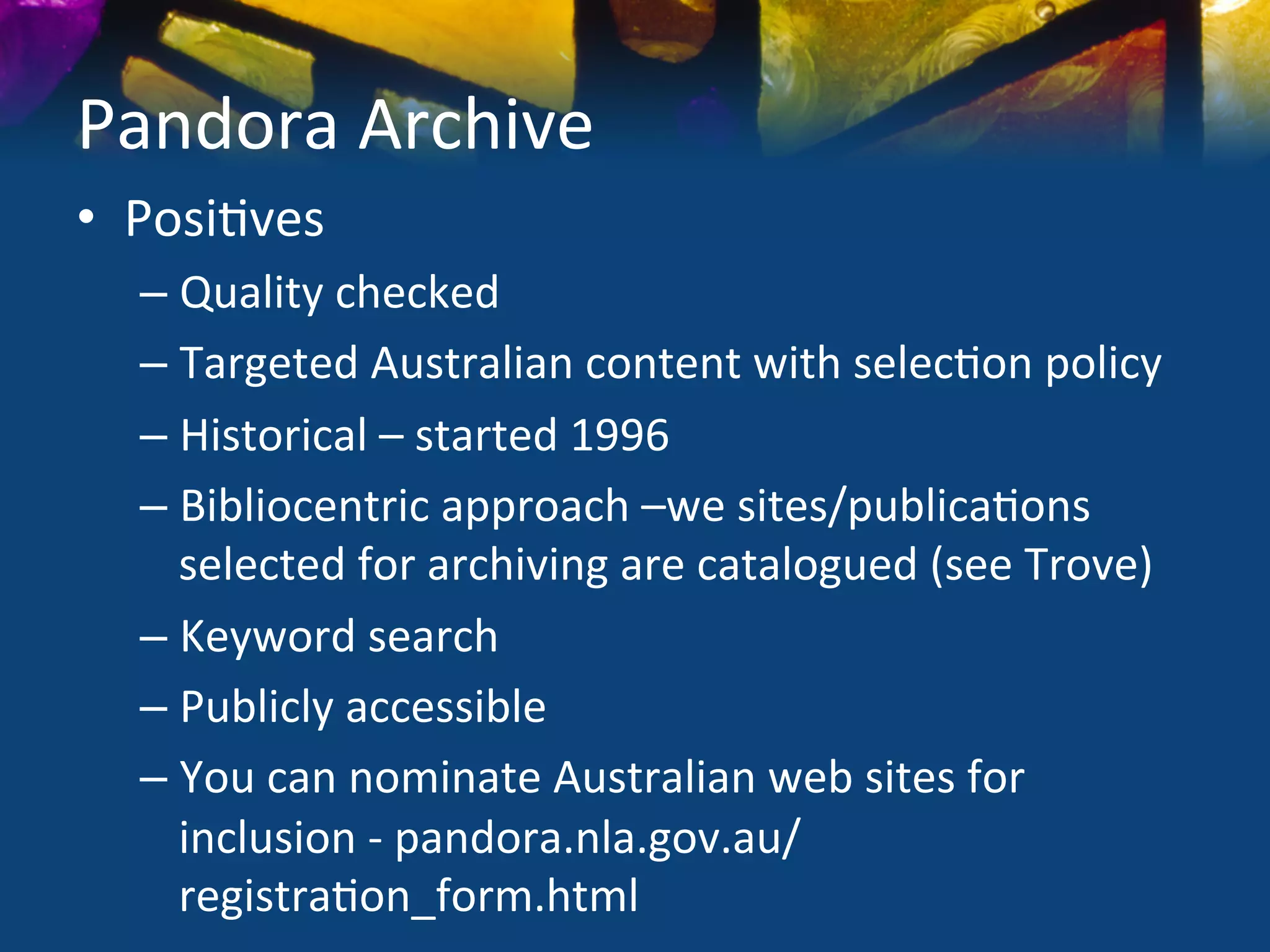 Pandora	
  Archive	
  
•  Posi)ves	
  
   –  Quality	
  checked	
  
   –  Targeted	
  Australian	
  content	
  with	
  selec)on	
  policy	
  
   –  Historical	
  –	
  started	
  1996	
  
   –  Bibliocentric	
  approach	
  –we	
  sites/publica)ons	
  
      selected	
  for	
  archiving	
  are	
  catalogued	
  (see	
  Trove)	
  
   –  Keyword	
  search	
  
   –  Publicly	
  accessible	
  
   –  You	
  can	
  nominate	
  Australian	
  web	
  sites	
  for	
  
      inclusion	
  -­‐	
  pandora.nla.gov.au/
      registra)on_form.html	
  
 