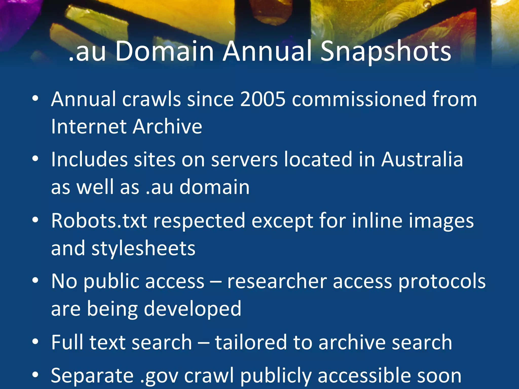 .au	
  Domain	
  Annual	
  Snapshots	
  
•  Annual	
  crawls	
  since	
  2005	
  commissioned	
  from	
  
   Internet	
  Archive	
  
•  Includes	
  sites	
  on	
  servers	
  located	
  in	
  Australia	
  
   as	
  well	
  as	
  .au	
  domain	
  
•  Robots.txt	
  respected	
  except	
  for	
  inline	
  images	
  
   and	
  stylesheets	
  
•  No	
  public	
  access	
  –	
  researcher	
  access	
  protocols	
  
   are	
  being	
  developed	
  
•  Full	
  text	
  search	
  –	
  tailored	
  to	
  archive	
  search	
  
•  Separate	
  .gov	
  crawl	
  publicly	
  accessible	
  soon	
  
 