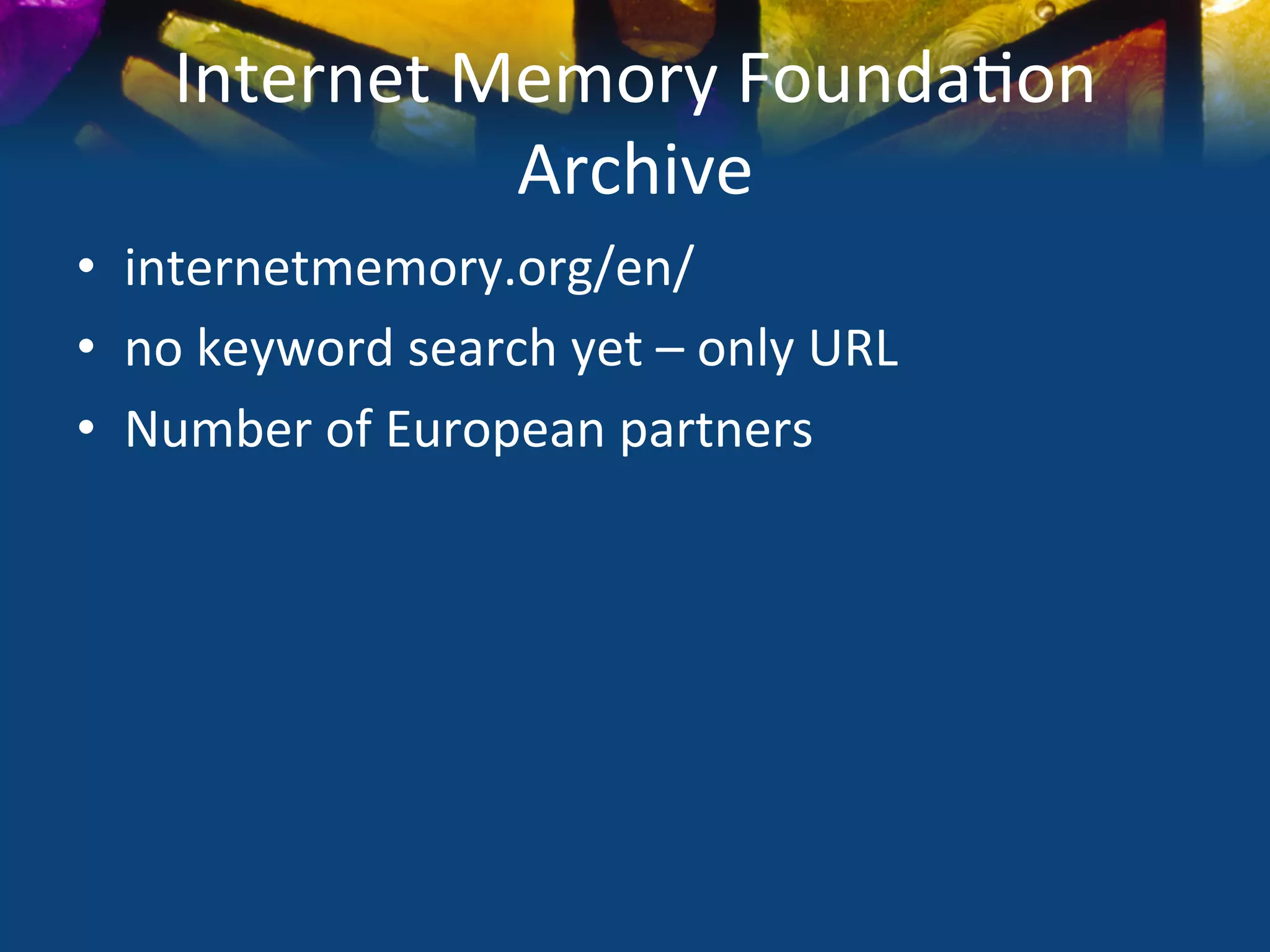 Internet	
  Memory	
  Founda)on	
  
                   Archive	
  
•  internetmemory.org/en/	
  
•  no	
  keyword	
  search	
  yet	
  –	
  only	
  URL	
  
•  Number	
  of	
  European	
  partners	
  
 