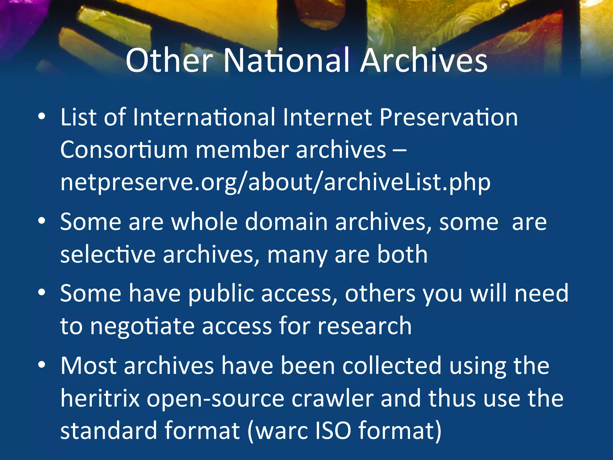 Other	
  Na)onal	
  Archives	
  
•  List	
  of	
  Interna)onal	
  Internet	
  Preserva)on	
  
   Consor)um	
  member	
  archives	
  –	
  
   netpreserve.org/about/archiveList.php	
  
•  Some	
  are	
  whole	
  domain	
  archives,	
  some	
  	
  are	
  
   selec)ve	
  archives,	
  many	
  are	
  both	
  
•  Some	
  have	
  public	
  access,	
  others	
  you	
  will	
  need	
  
   to	
  nego)ate	
  access	
  for	
  research	
  
•  Most	
  archives	
  have	
  been	
  collected	
  using	
  the	
  
   heritrix	
  open-­‐source	
  crawler	
  and	
  thus	
  use	
  the	
  
   standard	
  format	
  (warc	
  ISO	
  format)	
  
 