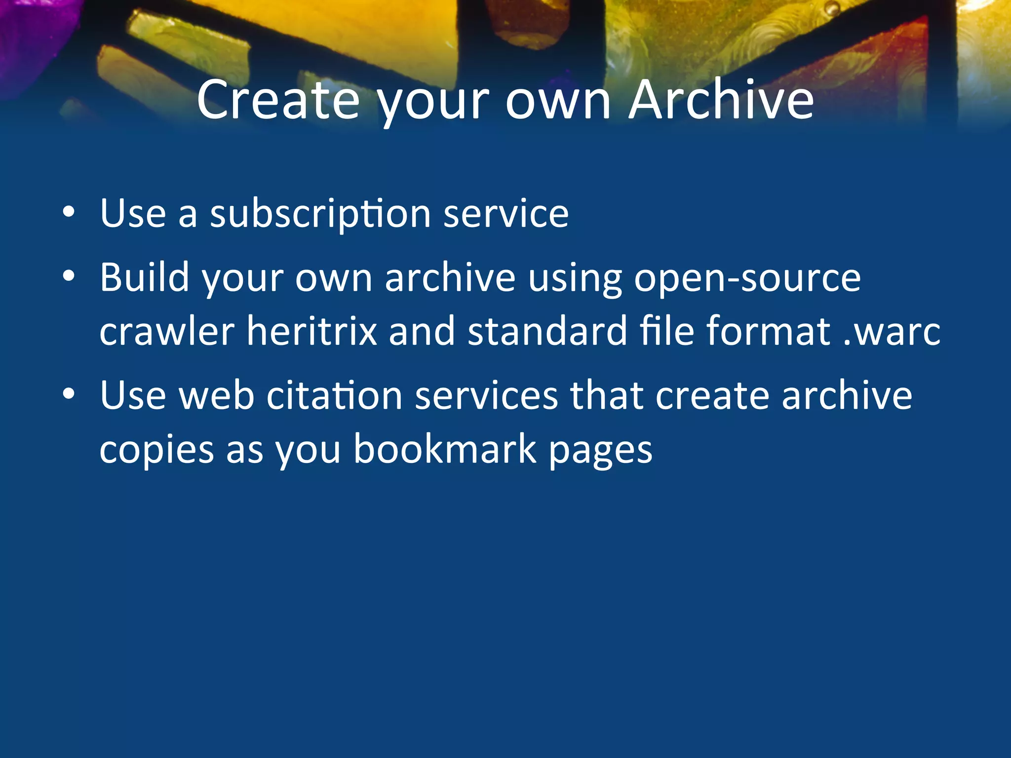 Create	
  your	
  own	
  Archive	
  
•  Use	
  a	
  subscrip)on	
  service	
  
•  Build	
  your	
  own	
  archive	
  using	
  open-­‐source	
  
   crawler	
  heritrix	
  and	
  standard	
  ﬁle	
  format	
  .warc	
  	
  
•  Use	
  web	
  cita)on	
  services	
  that	
  create	
  archive	
  
   copies	
  as	
  you	
  bookmark	
  pages	
  
 