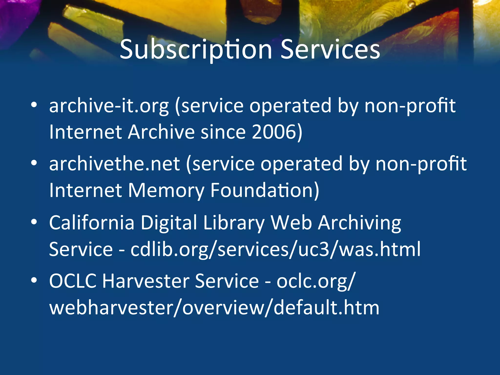 Subscrip)on	
  Services	
  
•  archive-­‐it.org	
  (service	
  operated	
  by	
  non-­‐proﬁt	
  
   Internet	
  Archive	
  since	
  2006)	
  
•  archivethe.net	
  (service	
  operated	
  by	
  non-­‐proﬁt	
  	
  
   Internet	
  Memory	
  Founda)on)	
  
•  California	
  Digital	
  Library	
  Web	
  Archiving	
  
   Service	
  -­‐	
  cdlib.org/services/uc3/was.html	
  
•  OCLC	
  Harvester	
  Service	
  -­‐	
  oclc.org/
   webharvester/overview/default.htm	
  
 