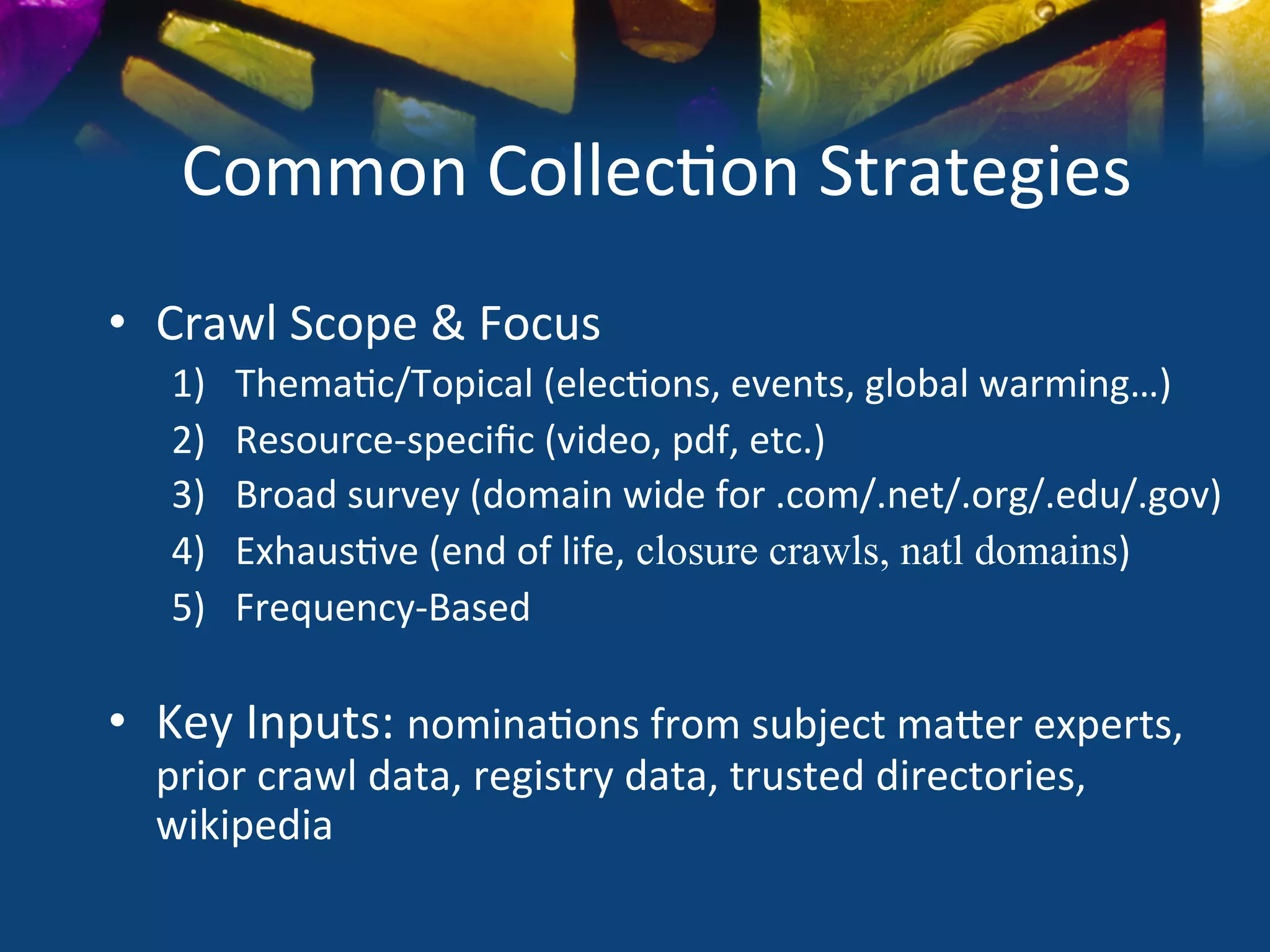 Common	
  Collec)on	
  Strategies	
  
•  Crawl	
  Scope	
  &	
  Focus	
  
    1)       Thema)c/Topical	
  (elec)ons,	
  events,	
  global	
  warming…)	
  
    2)       Resource-­‐speciﬁc	
  (video,	
  pdf,	
  etc.)	
  
    3)       Broad	
  survey	
  (domain	
  wide	
  for	
  .com/.net/.org/.edu/.gov)	
  
    4)       Exhaus)ve	
  (end	
  of	
  life, closure crawls, natl domains)	
  
    5)       Frequency-­‐Based	
  
    	
  
•  Key	
  Inputs:	
  nomina)ons	
  from	
  subject	
  maSer	
  experts,	
  
   prior	
  crawl	
  data,	
  registry	
  data,	
  trusted	
  directories,	
  
   wikipedia	
  
 
