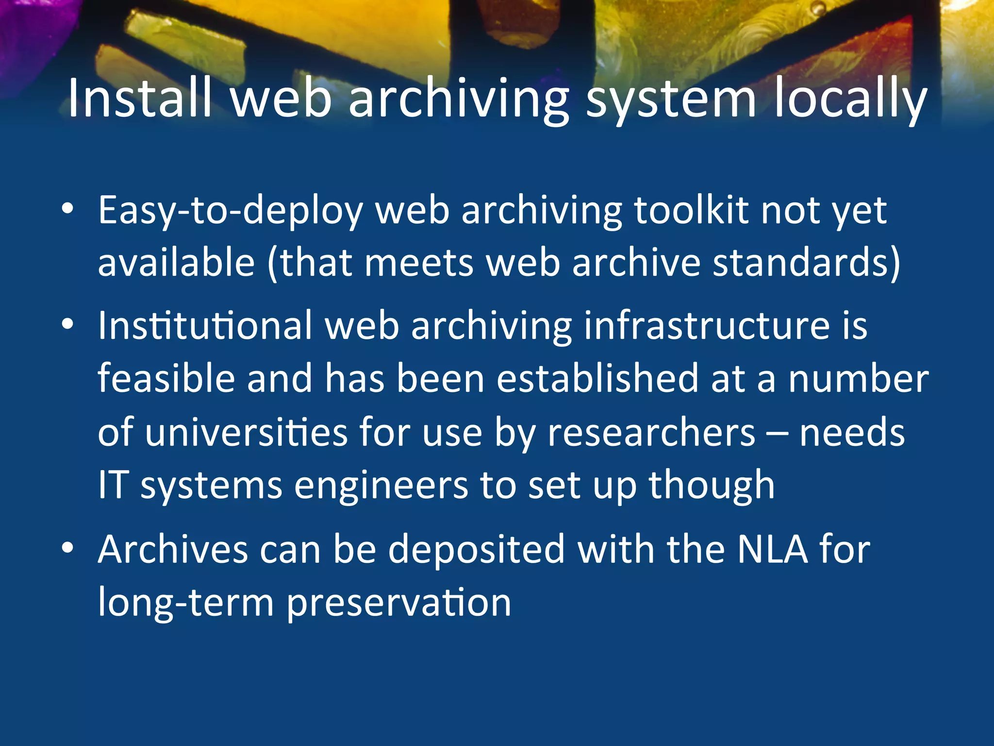 Install	
  web	
  archiving	
  system	
  locally	
  
•  Easy-­‐to-­‐deploy	
  web	
  archiving	
  toolkit	
  not	
  yet	
  
   available	
  (that	
  meets	
  web	
  archive	
  standards)	
  
•  Ins)tu)onal	
  web	
  archiving	
  infrastructure	
  is	
  
   feasible	
  and	
  has	
  been	
  established	
  at	
  a	
  number	
  
   of	
  universi)es	
  for	
  use	
  by	
  researchers	
  –	
  needs	
  
   IT	
  systems	
  engineers	
  to	
  set	
  up	
  though	
  
•  Archives	
  can	
  be	
  deposited	
  with	
  the	
  NLA	
  for	
  
   long-­‐term	
  preserva)on	
  
 