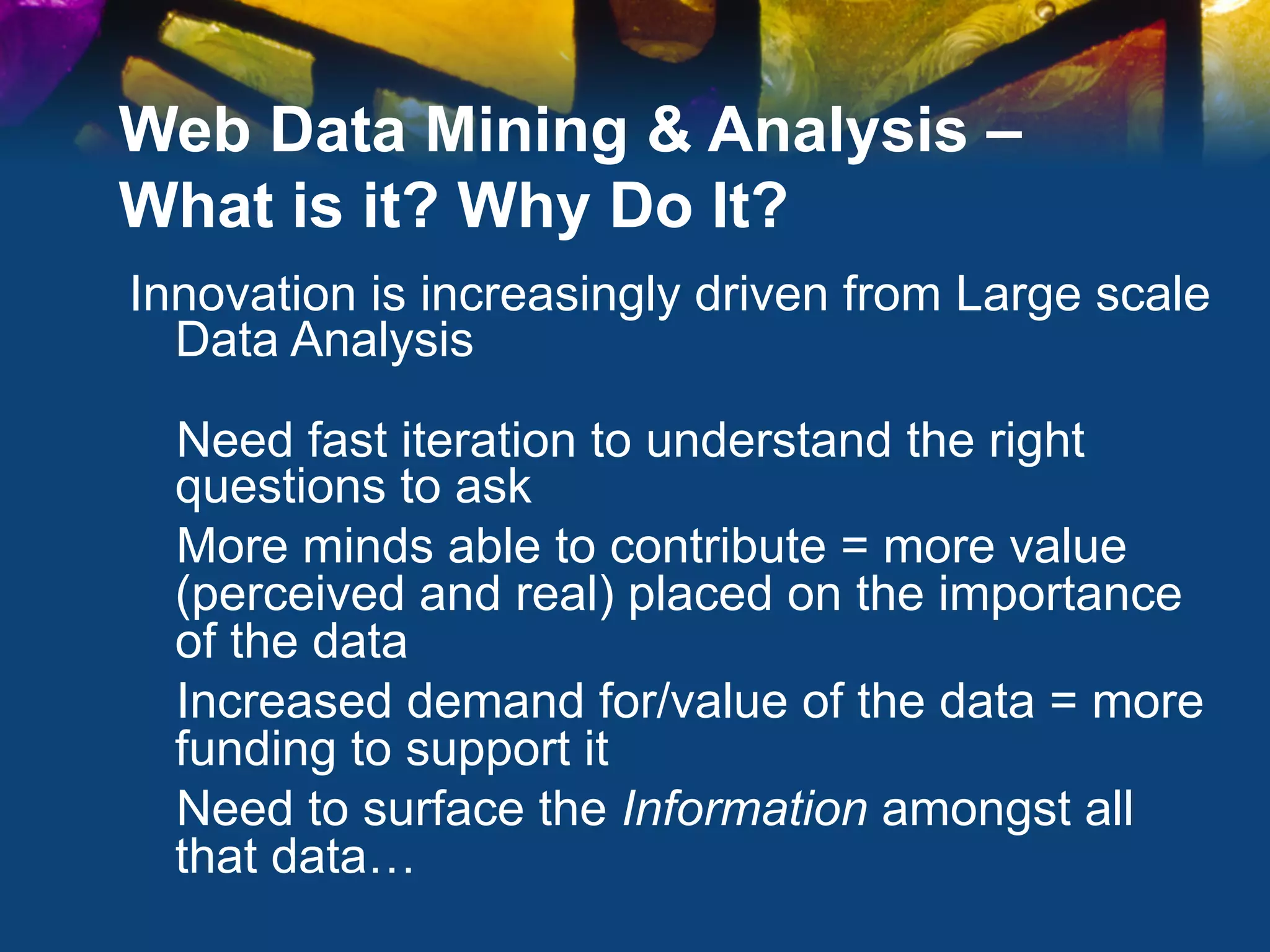 Web Data Mining & Analysis –
What is it? Why Do It?
Innovation is increasingly driven from Large scale
  Data Analysis

  Need fast iteration to understand the right
  questions to ask
  More minds able to contribute = more value
  (perceived and real) placed on the importance
  of the data
  Increased demand for/value of the data = more
  funding to support it
  Need to surface the Information amongst all
  that data…
 