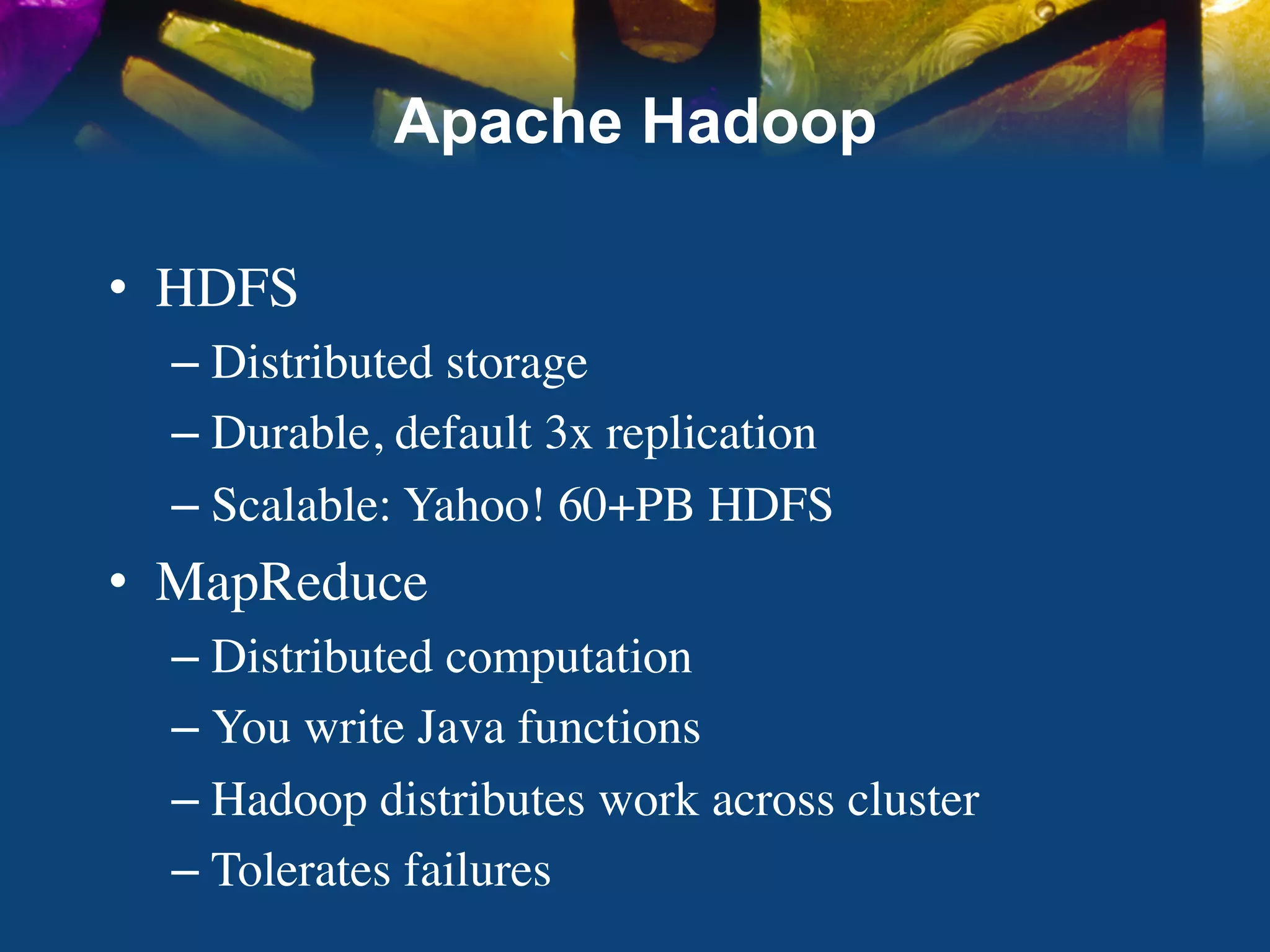 Apache Hadoop

•  HDFS	

   –  Distributed storage	

   –  Durable, default 3x replication	

   –  Scalable: Yahoo! 60+PB HDFS	

•  MapReduce	

   –  Distributed computation	

   –  You write Java functions	

   –  Hadoop distributes work across cluster	

   –  Tolerates failures	

 