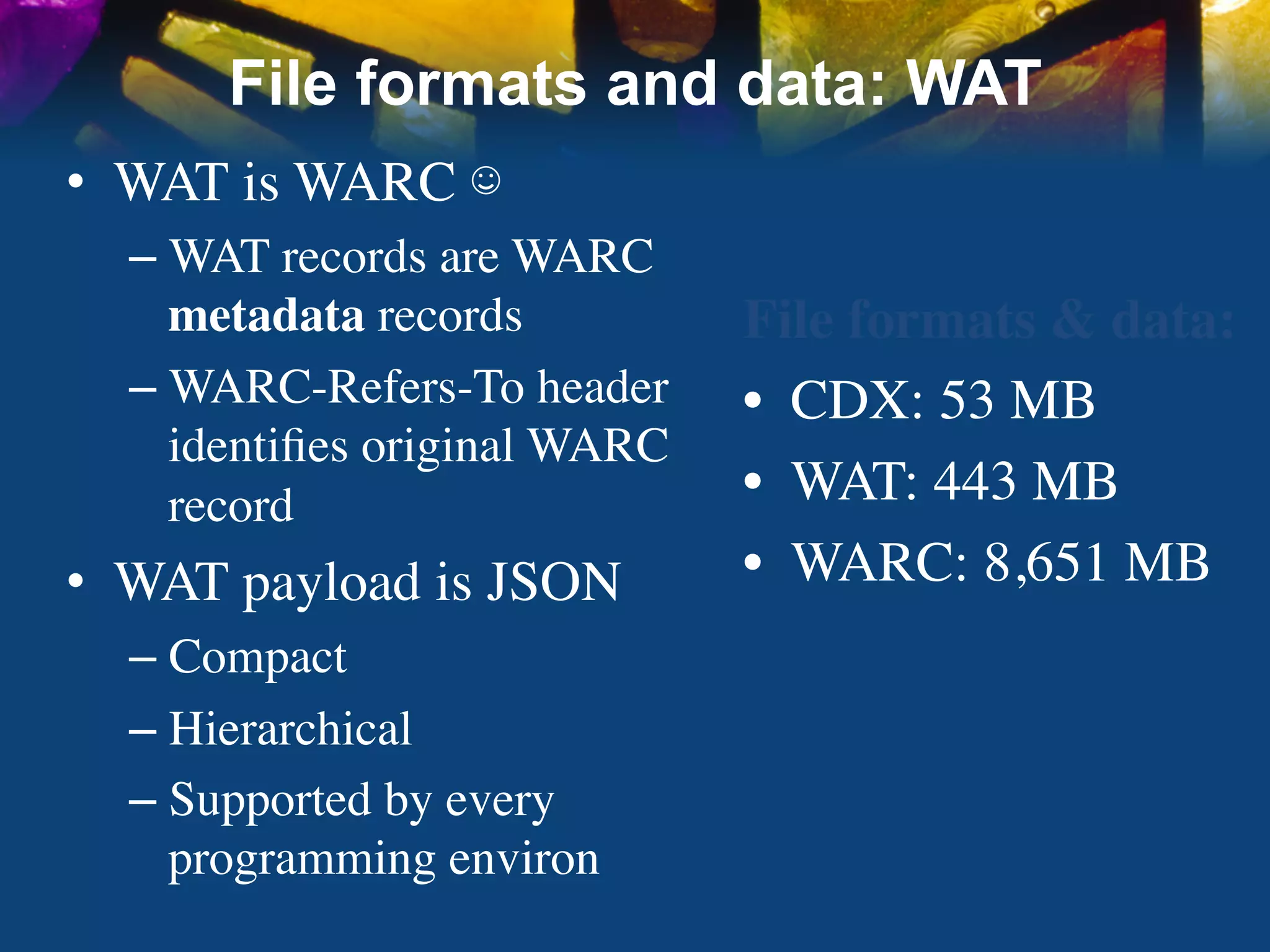 File formats and data: WAT
•  WAT is WARC ☺	

  –  WAT records are WARC
     metadata records	

       File formats & data:	

  –  WARC-Refers-To header     •  CDX: 53 MB	

     identiﬁes original WARC
     record	

                 •  WAT: 443 MB	

•  WAT payload is JSON	

      •  WARC: 8,651 MB	

  –  Compact	

  –  Hierarchical	

  –  Supported by every
     programming environ	

 
