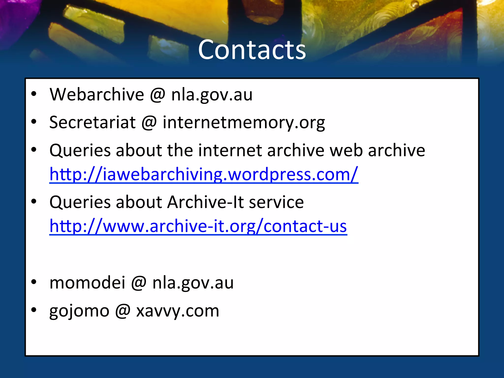 Contacts	
  
•  Webarchive	
  @	
  nla.gov.au	
  
•  Secretariat	
  @	
  internetmemory.org	
  
•  Queries	
  about	
  the	
  internet	
  archive	
  web	
  archive	
  
   hSp://iawebarchiving.wordpress.com/	
  
•  Queries	
  about	
  Archive-­‐It	
  service	
  
   hSp://www.archive-­‐it.org/contact-­‐us	
  

•  momodei	
  @	
  nla.gov.au	
  
•  gojomo	
  @	
  xavvy.com	
  
	
  
 