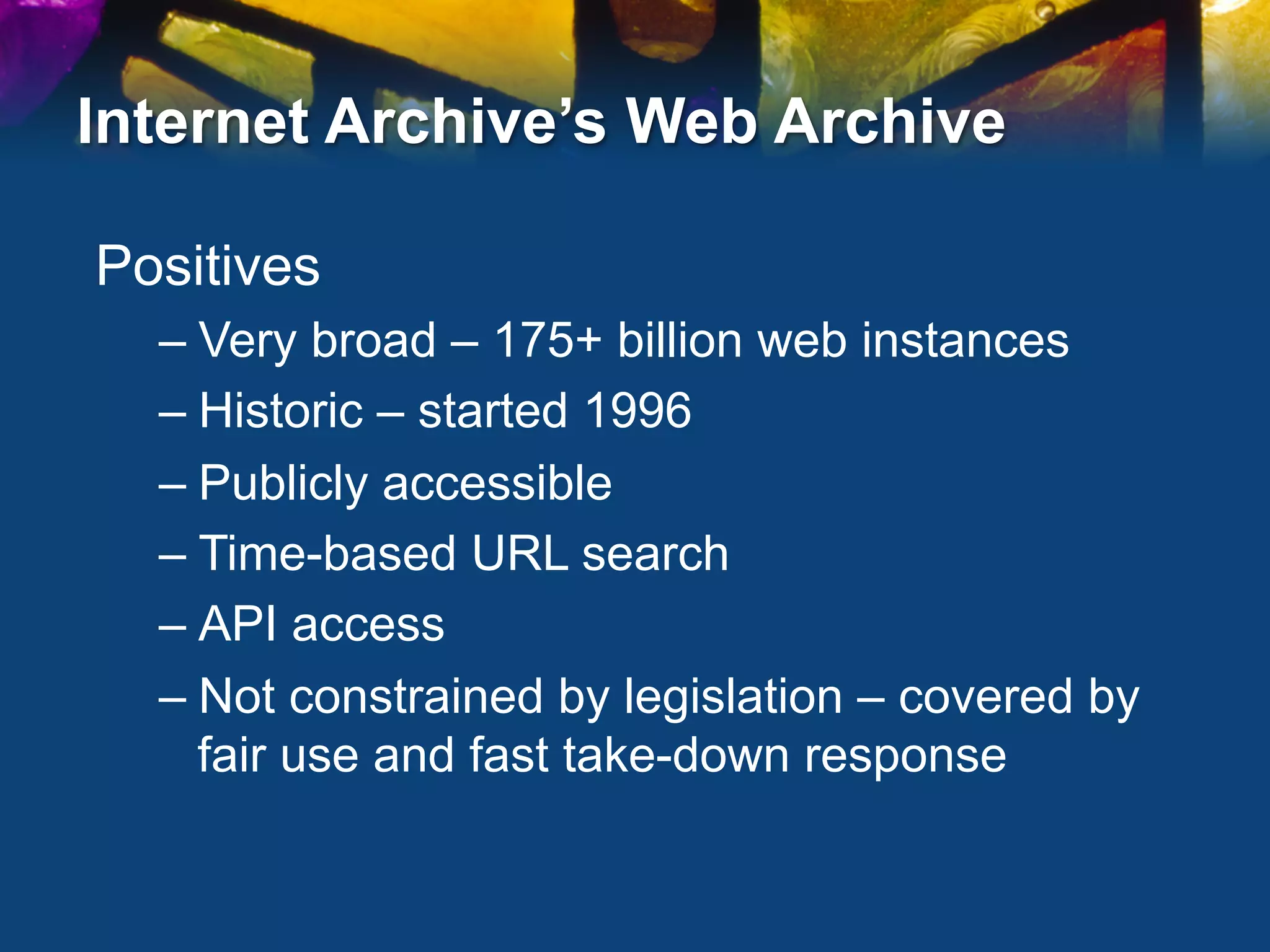 Internet Archive’s Web Archive

Positives
  –  Very broad – 175+ billion web instances
  –  Historic – started 1996
  –  Publicly accessible
  –  Time-based URL search
  –  API access
  –  Not constrained by legislation – covered by
     fair use and fast take-down response
 
