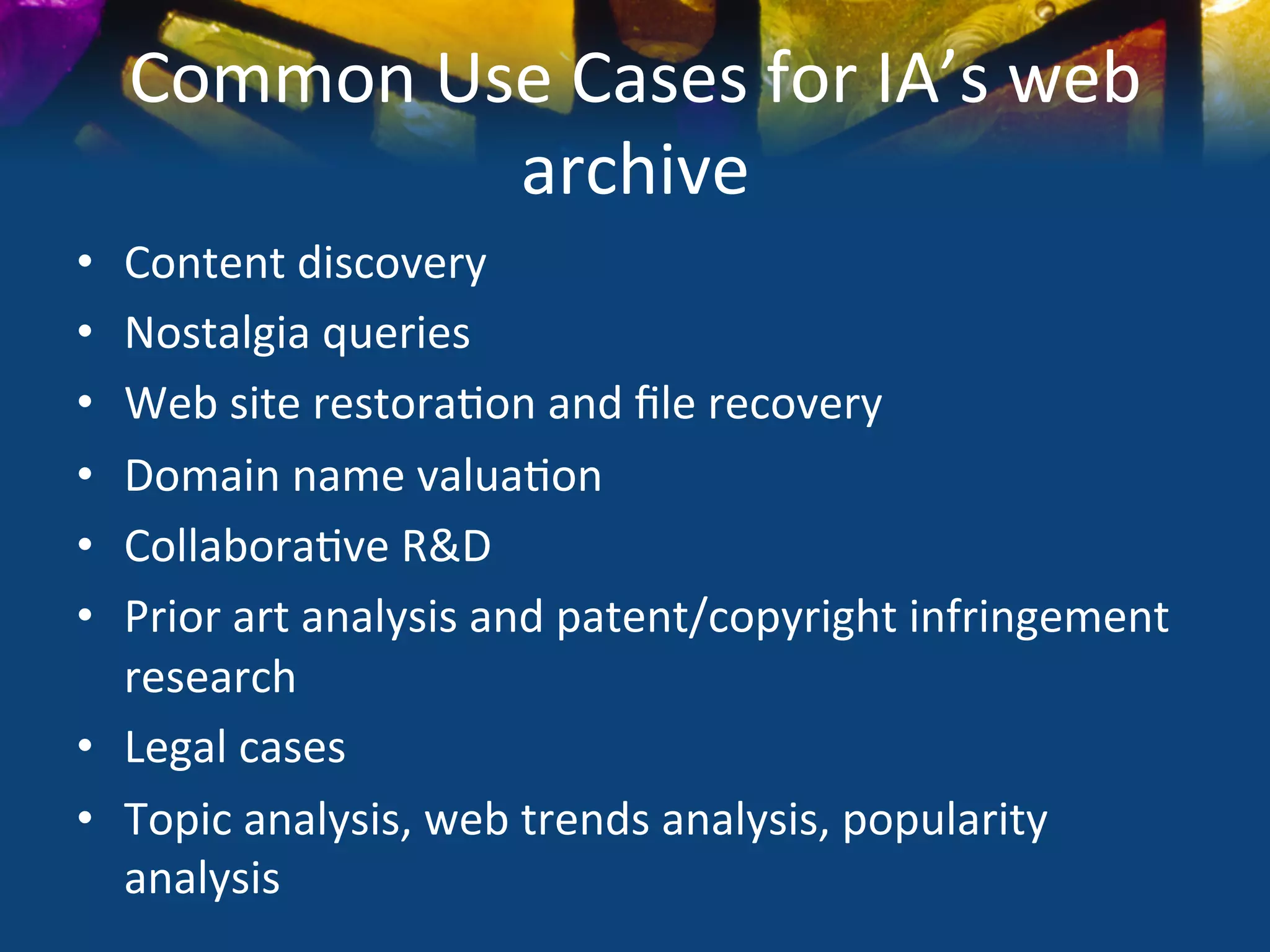 Common	
  Use	
  Cases	
  for	
  IA’s	
  web	
  
                 archive	
  
•  Content	
  discovery	
  
•  Nostalgia	
  queries	
  
•  Web	
  site	
  restora)on	
  and	
  ﬁle	
  recovery	
  
•  Domain	
  name	
  valua)on	
  
•  Collabora)ve	
  R&D	
  
•  Prior	
  art	
  analysis	
  and	
  patent/copyright	
  infringement	
  
   research	
  
•  Legal	
  cases	
  
•  Topic	
  analysis,	
  web	
  trends	
  analysis,	
  popularity	
  
   analysis	
  
 