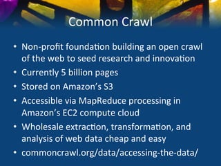 Common	
  Crawl	
  
•  Non-­‐proﬁt	
  founda)on	
  building	
  an	
  open	
  crawl	
  
   of	
  the	
  web	
  to	
  seed	
  research	
  and	
  innova)on	
  
•  Currently	
  5	
  billion	
  pages	
  
•  Stored	
  on	
  Amazon’s	
  S3	
  	
  
•  Accessible	
  via	
  MapReduce	
  processing	
  in	
  
   Amazon’s	
  EC2	
  compute	
  cloud	
  
•  Wholesale	
  extrac)on,	
  transforma)on,	
  and	
  
   analysis	
  of	
  web	
  data	
  cheap	
  and	
  easy	
  
•  commoncrawl.org/data/accessing-­‐the-­‐data/	
  
 
