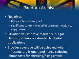 Pandora	
  Archive	
  
•  Nega)ves	
  
   –  labour	
  intensive	
  so	
  small	
  
   –  signiﬁcant	
  content	
  missed	
  because	
  permission	
  to	
  
      copy	
  refused	
  
•  Situa)on	
  will	
  improve	
  markedly	
  if	
  Legal	
  
   Deposit	
  provisions	
  extended	
  to	
  digital	
  
   publica)ons	
  
•  Broader	
  coverage	
  will	
  be	
  achieved	
  when	
  
   infrastructure	
  is	
  upgraded	
  hence	
  reducing	
  
   labour	
  costs	
  for	
  checking/ﬁxing	
  crawls	
  
 