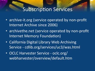 Subscrip)on	
  Services	
  
•  archive-­‐it.org	
  (service	
  operated	
  by	
  non-­‐proﬁt	
  
   Internet	
  Archive	
  since	
  2006)	
  
•  archivethe.net	
  (service	
  operated	
  by	
  non-­‐proﬁt	
  	
  
   Internet	
  Memory	
  Founda)on)	
  
•  California	
  Digital	
  Library	
  Web	
  Archiving	
  
   Service	
  -­‐	
  cdlib.org/services/uc3/was.html	
  
•  OCLC	
  Harvester	
  Service	
  -­‐	
  oclc.org/
   webharvester/overview/default.htm	
  
 