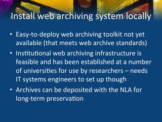 Install	
  web	
  archiving	
  system	
  locally	
  
•  Easy-­‐to-­‐deploy	
  web	
  archiving	
  toolkit	
  not	
  yet	
  
   available	
  (that	
  meets	
  web	
  archive	
  standards)	
  
•  Ins)tu)onal	
  web	
  archiving	
  infrastructure	
  is	
  
   feasible	
  and	
  has	
  been	
  established	
  at	
  a	
  number	
  
   of	
  universi)es	
  for	
  use	
  by	
  researchers	
  –	
  needs	
  
   IT	
  systems	
  engineers	
  to	
  set	
  up	
  though	
  
•  Archives	
  can	
  be	
  deposited	
  with	
  the	
  NLA	
  for	
  
   long-­‐term	
  preserva)on	
  
 
