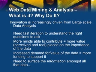 Web Data Mining & Analysis –
What is it? Why Do It?
Innovation is increasingly driven from Large scale
  Data Analysis

  Need fast iteration to understand the right
  questions to ask
  More minds able to contribute = more value
  (perceived and real) placed on the importance
  of the data
  Increased demand for/value of the data = more
  funding to support it
  Need to surface the Information amongst all
  that data…
 