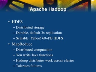 Apache Hadoop

•  HDFS	

   –  Distributed storage	

   –  Durable, default 3x replication	

   –  Scalable: Yahoo! 60+PB HDFS	

•  MapReduce	

   –  Distributed computation	

   –  You write Java functions	

   –  Hadoop distributes work across cluster	

   –  Tolerates failures	

 