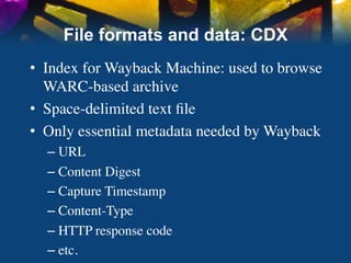 File formats and data: CDX
•  Index for Wayback Machine: used to browse
   WARC-based archive	

•  Space-delimited text ﬁle	

•  Only essential metadata needed by Wayback	

  –  URL	

  –  Content Digest	

  –  Capture Timestamp	

  –  Content-Type	

  –  HTTP response code	

  –  etc.	

 