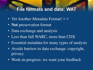 File formats and data: WAT

•  Yet Another Metadata Format! ☺ ☹	

•  Not preservation format	

•  Data exchange and analysis	

•  Less than full WARC, more than CDX	

•  Essential metadata for many types of analysis	

•  Avoids barriers to data exchange: copyright,
   privacy	

•  Work-in-progress: we want your feedback	

 